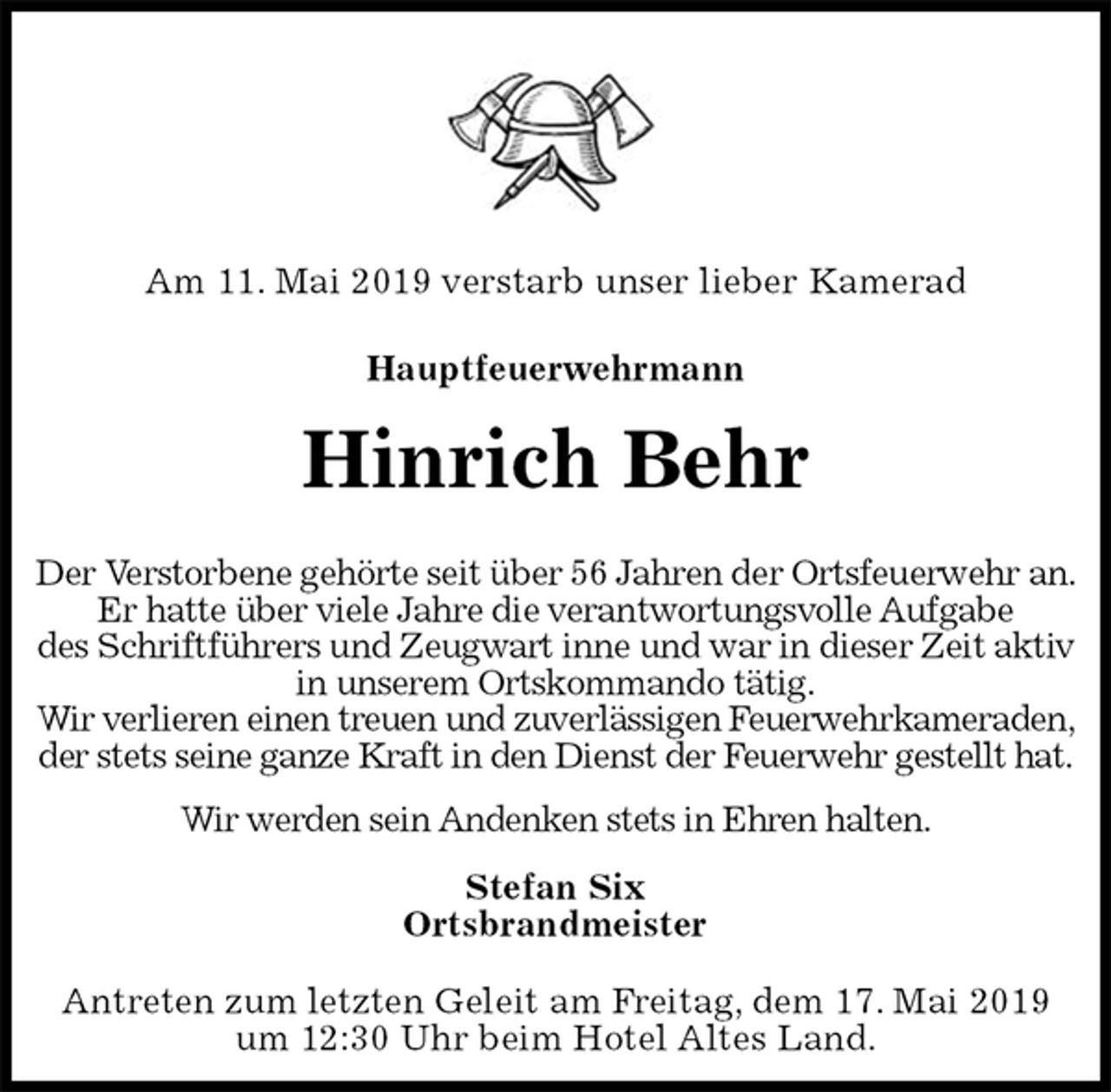 <p>Am 11. Mai 2019 verstarb unser lieber Kamerad</p><p>Hauptfeuerwehrmann</p><p>Hinrich Behr</p><p>Der Verstorbene gehörte seit über 56 Jahren der Ortsfeuerwehr an.<br />Er hatte über viele Jahre die verantwortungsvolle Aufgabe<br />des Schriftführers und Zeugwart inne und war in dieser Zeit aktiv<br />in unserem Ortskommando tätig.<br />Wir verlieren einen treuen und zuverlässigen Feuerwehrkameraden,<br />der stets seine ganze Kraft in den Dienst der Feuerwehr gestellt hat.<br />Wir werden sein Andenken stets in Ehren halten.<br />Stefan Six<br />Ortsbrandmeister<br />Antreten zum letzten Geleit am Freitag, dem 17. Mai 2019<br />um 12:30 Uhr beim Hotel Altes Land.</p>