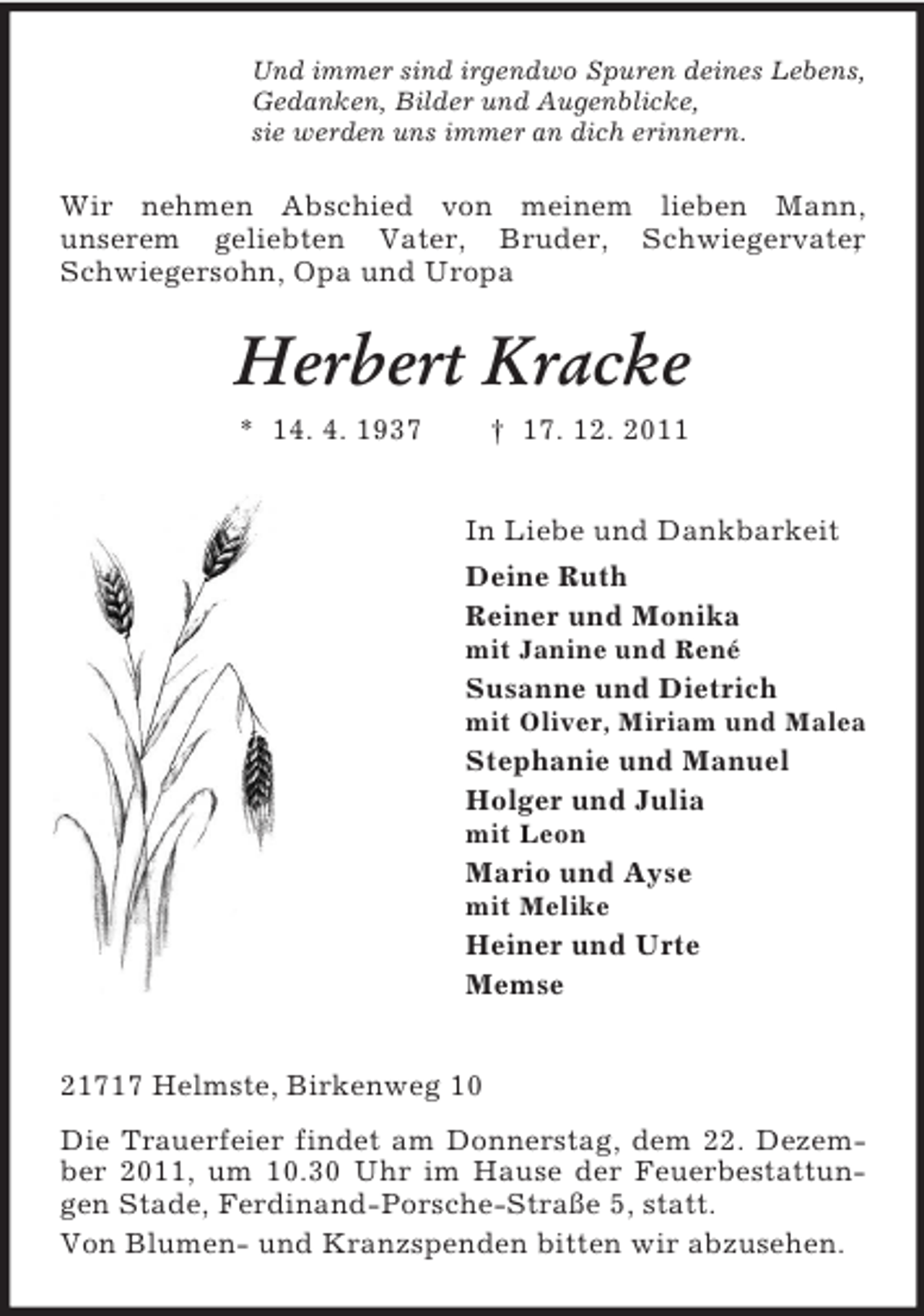 <p>Und immer sind irgendwo Spuren deines Lebens,<br />Gedanken, Bilder und Augenblicke,<br />sie werden uns immer an dich erinnern.</p><p>Wir nehmen Abschied von meinem lieben Mann,<br />unserem geliebten Vater, Bruder, Schwiegervater<br />,<br />Schwiegersohn, Opa und Uropa</p><p>Herbert Kracke<br />* 14. 4. 1937</p><p>† 17. 12. 2011<br />In Liebe und Dankbarkeit<br />Deine Ruth<br />Reiner und Monika<br />mit Janine und René</p><p>Susanne und Dietrich<br />mit Oliver, Miriam und Malea</p><p>Stephanie und Manuel<br />Holger und Julia<br />mit Leon</p><p>Mario und Ayse<br />mit Melike</p><p>Heiner und Urte<br />Memse<br />21717 Helmste, Birkenweg 10<br />Die Trauerfeier findet am Donnerstag, dem 22. Dezember 2011, um 10.30 Uhr im Hause der Feuerbestattungen Stade, Ferdinand-Porsche-Straße 5, statt.<br />Von Blumen- und Kranzspenden bitten wir abzusehen.</p>