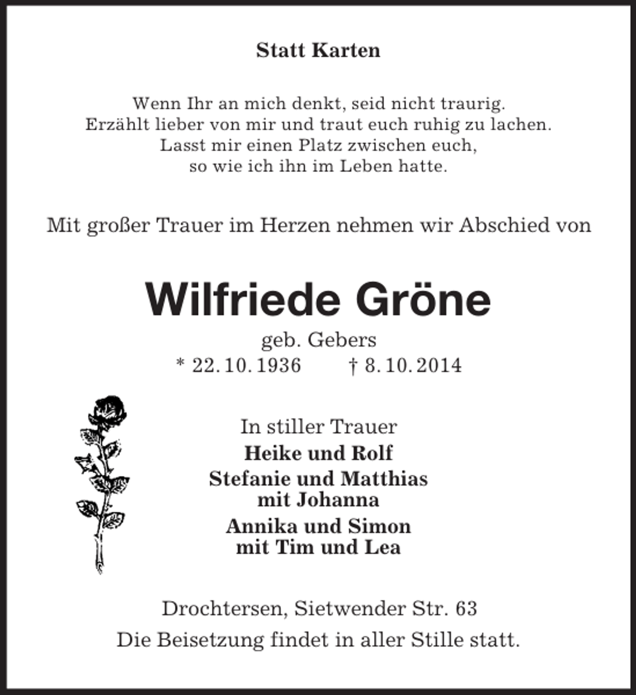 <p>Statt Karten<br />Wenn Ihr an mich denkt, seid nicht traurig.<br />Erzählt lieber von mir und traut euch ruhig zu lachen.<br />Lasst mir einen Platz zwischen euch,<br />so wie ich ihn im Leben hatte.<br />Mit großer Trauer im Herzen nehmen wir Abschied von<br />Wilfriede Gröne<br />geb. Gebers<br />* 22. 10. 1936 † 8. 10. 2014<br />In stiller Trauer<br />Heike und Rolf<br />Stefanie und Matthias<br />mit Johanna<br />Annika und Simon<br />mit Tim und Lea<br />Drochtersen, Sietwender Str. 63<br />Die Beisetzung findet in aller Stille statt.</p>