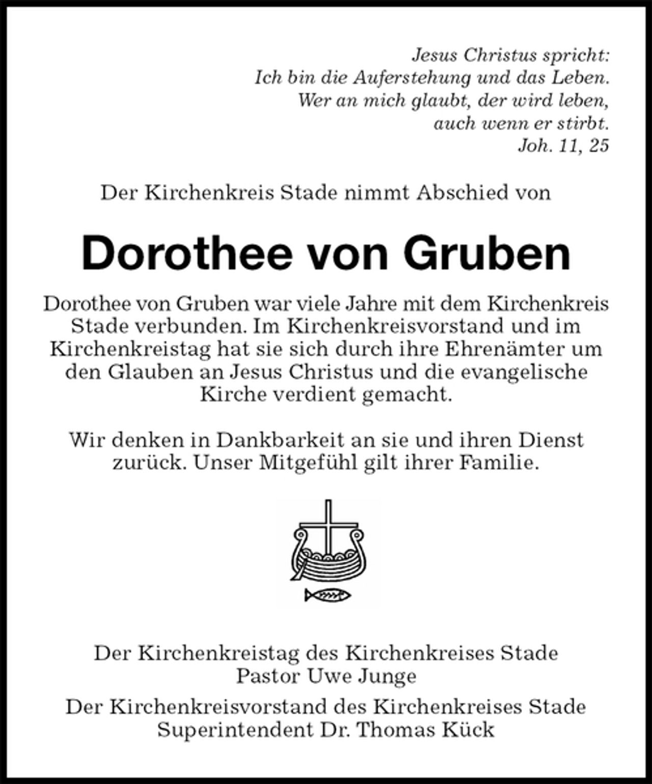 <p>Jesus Christus spricht:<br />Ich bin die Auferstehung und das Leben.<br />Wer an mich glaubt, der wird leben,<br />auch wenn er stirbt.<br />Joh. 11, 25<br />Der Kirchenkreis Stade nimmt Abschied von<br />Dorothee von Gruben<br />Dorothee von Gruben war viele Jahre mit dem Kirchenkreis Stade verbunden. Im Kirchenkreisvorstand und im<br />Kirchenkreistag hat sie sich durch ihre Ehrenämter um<br />den Glauben an Jesus Christus und die evangelische Kirche verdient gemacht.</p><p>Wir denken in Dankbarkeit an sie und ihren Dienst<br />zurück. Unser Mitgefühl gilt ihrer Familie.</p><p>Der Kirchenkreistag des Kirchenkreises Stade<br />Pastor Uwe Junge<br />Der Kirchenkreisvorstand des Kirchenkreises Stade<br />Superintendent Dr. Thomas Kück</p>