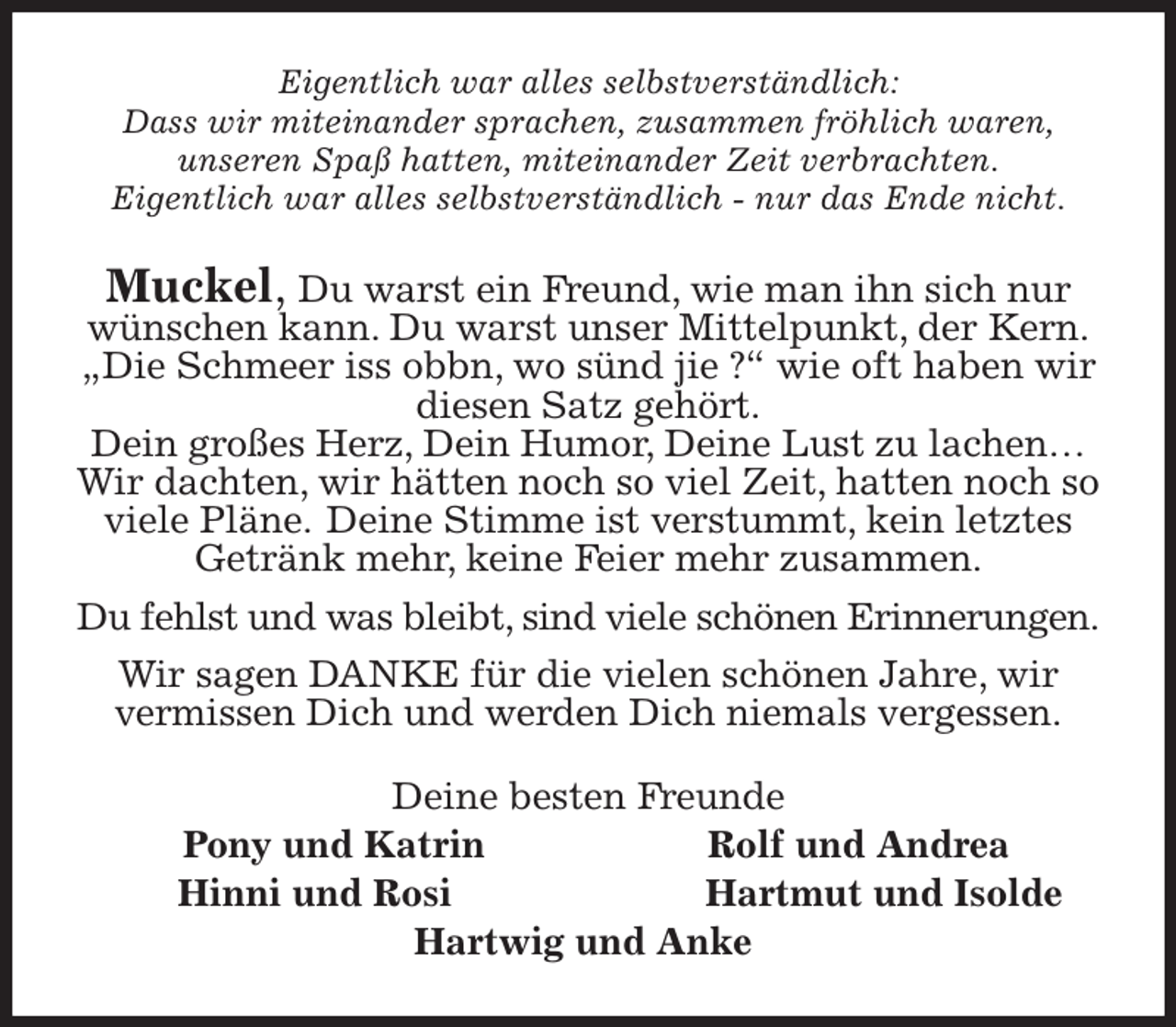 <p>Eigentlich war alles selbstverständlich:<br />Dass wir miteinander sprachen, zusammen fröhlich waren,<br />unseren Spaß hatten, miteinander Zeit verbrachten.<br />Eigentlich war alles selbstverständlich - nur das Ende nicht.<br />Muckel, Du warst ein Freund, wie man ihn sich nur wünschen kann. Du warst unser Mittelpunkt, der Kern.<br />„Die Schmeer iss obbn, wo sünd jie ?“ wie oft haben wir diesen Satz gehört.<br />Dein großes Herz, Dein Humor, Deine Lust zu lachen… Wir dachten, wir hätten noch so viel Zeit, hatten noch so viele Pläne. Deine Stimme ist verstummt, kein letztes Getränk mehr, keine Feier mehr zusammen.<br />Du fehlst und was bleibt, sind viele schönen Erinnerungen.<br />Wir sagen DANKE für die vielen schönen Jahre, wir vermissen Dich und werden Dich niemals vergessen.<br />Deine besten Freunde<br />Pony und Katrin Rolf und Andrea<br />Hinni und Rosi Hartmut und Isolde<br />Hartwig und Anke</p>