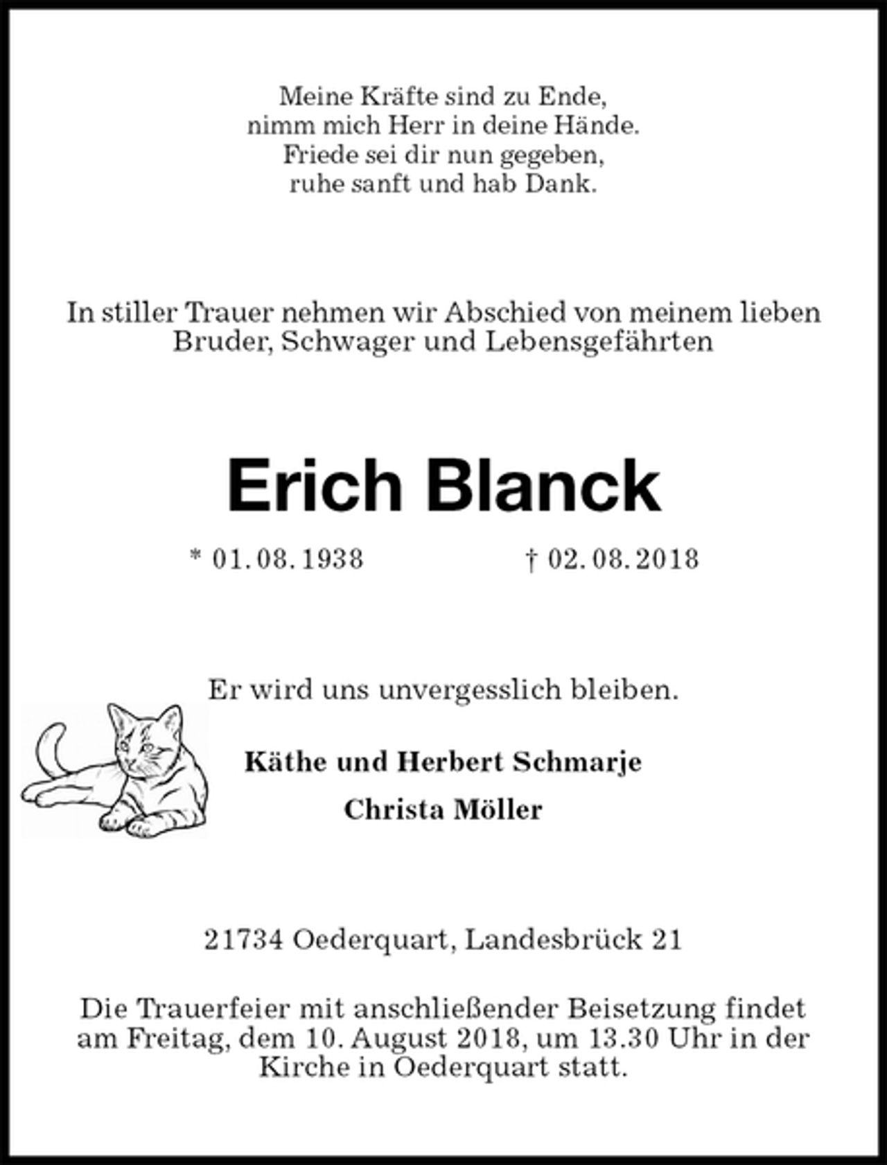 <p>Meine Kräfte sind zu Ende,<br />nimm mich Herr in deine Hände.<br />Friede sei dir nun gegeben,<br />ruhe sanft und hab Dank.<br />In stiller Trauer nehmen wir Abschied von meinem lieben Bruder, Schwager und Lebensgefährten<br />Erich Blanck<br />* 01. 08. 1938 † 02. 08. 2018<br />Er wird uns unvergesslich bleiben.<br />Käthe und Herbert Schmarje<br />Christa Möller<br />21734 Oederquart, Landesbrück 21</p><p>Die Trauerfeier mit anschließender Beisetzung findet am Freitag, dem 10. August 2018, um 13.30 Uhr in der Kirche in Oederquart statt.</p>