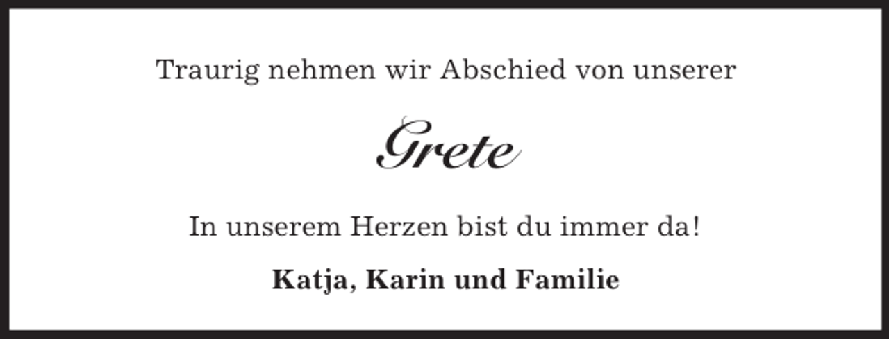 <p>Traurig nehmen wir Abschied von unserer</p><p>Grete<br />In unserem Herzen bist du immer da!<br />Katja, Karin und Familie</p>