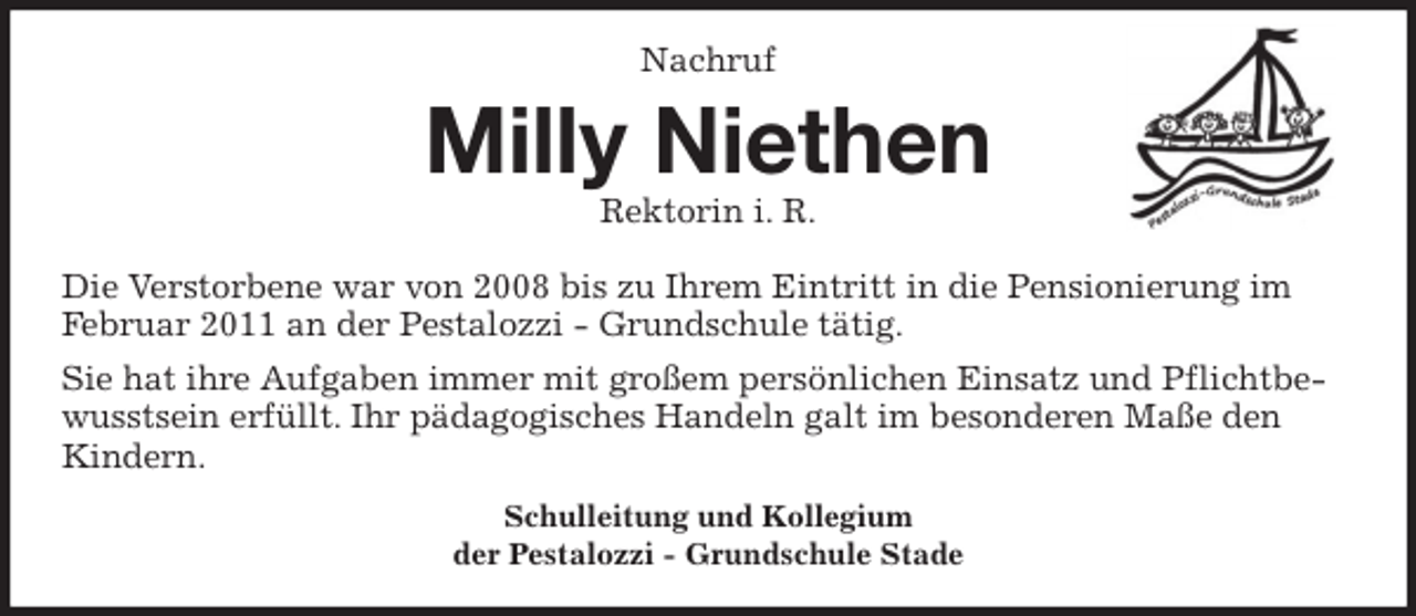 <p>Nachruf<br />Milly Niethen<br />Rektorin i. R.<br />Die Verstorbene war von 2008 bis zu Ihrem Eintritt in die Pensionierung im<br />Februar 2011 an der Pestalozzi - Grundschule tätig.<br />Sie hat ihre Aufgaben immer mit großem persönlichen Einsatz und Pflichtbe-<br />wusstsein erfüllt. Ihr pädagogisches Handeln galt im besonderen Maße den<br />Kindern.<br />Schulleitung und Kollegium<br />der Pestalozzi - Grundschule Stade</p>