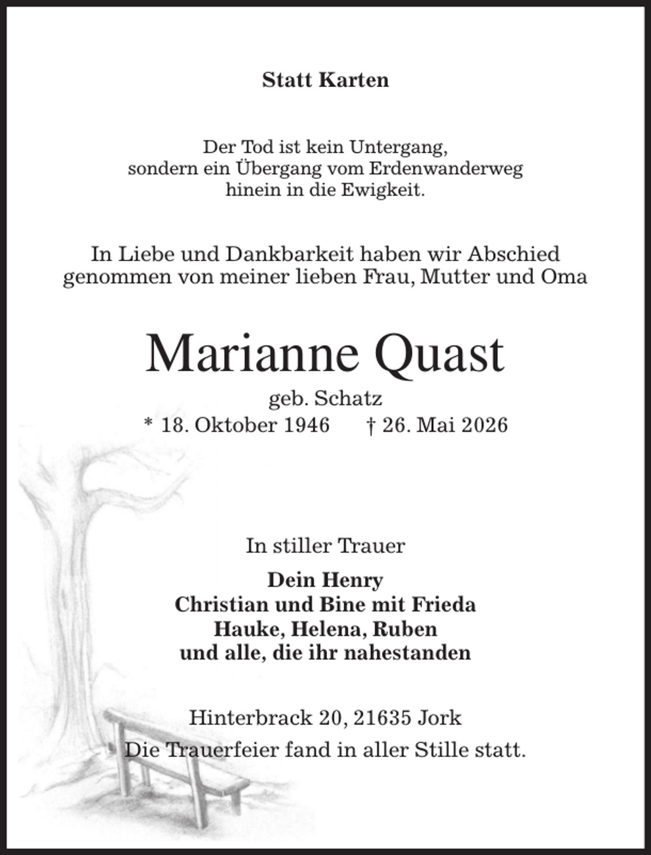 <p>Statt Karten<br />Der Tod ist kein Untergang,<br />sondern ein Übergang vom Erdenwanderweg<br />hinein in die Ewigkeit.<br />In Liebe und Dankbarkeit haben wir Abschied<br />genommen von meiner lieben Frau, Mutter und Oma<br />Marianne Quast<br />geb. Schatz<br />* 18. Oktober 1946 † 26. Mai 2026<br />In stiller Trauer<br />Dein Henry<br />Christian und Bine mit Frieda<br />Hauke, Helena, Ruben<br />und alle, die ihr nahestanden<br />Hinterbrack 20, 21635 Jork<br />Die Trauerfeier fand in aller Stille statt.</p>