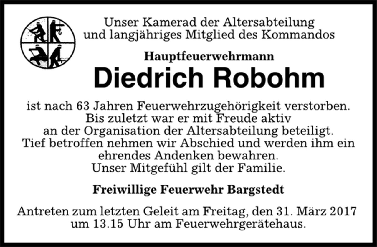 <p>Unser Kamerad der Altersabteilung<br />und langjähriges Mitglied des Kommandos<br />Hauptfeuerwehrmann<br />Diedrich Robohm<br />ist nach 63 Jahren Feuerwehrzugehörigkeit verstorben.<br />Bis zuletzt war er mit Freude aktiv<br />an der Organisation der Altersabteilung beteiligt.<br />Tief betroffen nehmen wir Abschied und werden ihm ein<br />ehrendes Andenken bewahren.<br />Unser Mitgefühl gilt der Familie.<br />Freiwillige Feuerwehr Bargstedt<br />Antreten zum letzten Geleit am Freitag, den 31. März 2017<br />um 13.15 Uhr am Feuerwehrgerätehaus.</p>
