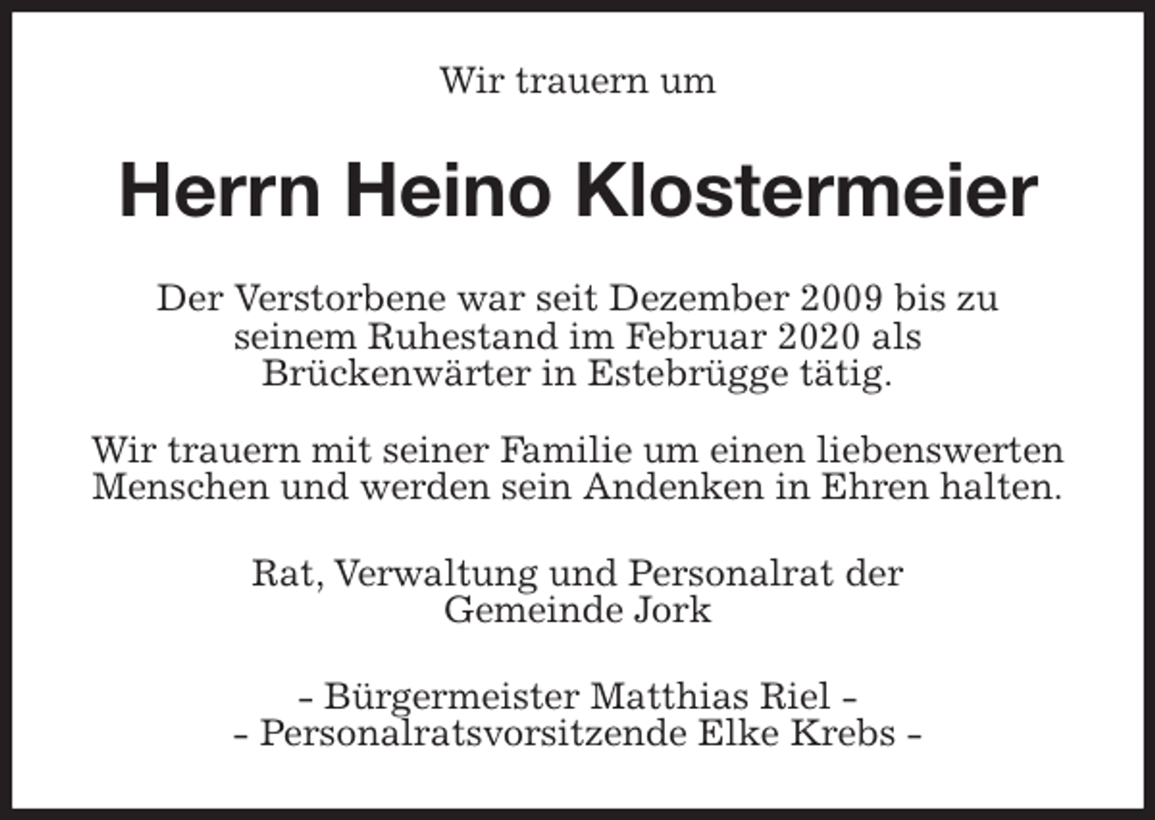 <p>Wir trauern um<br />Herrn Heino Klostermeier<br />Der Verstorbene war seit Dezember 2009 bis zu<br />seinem Ruhestand im Februar 2020 als<br />Brückenwärter in Estebrügge tätig.</p>
<p>Wir trauern mit seiner Familie um einen liebenswerten<br />Menschen und werden sein Andenken in Ehren halten.<br />Rat, Verwaltung und Personalrat der<br />Gemeinde Jork<br />- Bürgermeister Matthias Riel -<br />- Personalratsvorsitzende Elke Krebs -</p>