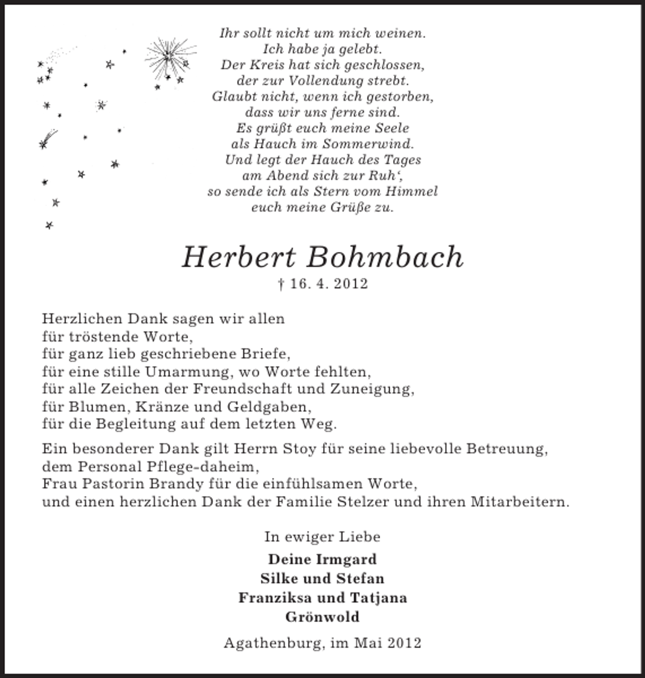 <p>Ihr sollt nicht um mich weinen.<br />Ich habe ja gelebt.<br />Der Kreis hat sich geschlossen,<br />der zur Vollendung strebt.<br />Glaubt nicht, wenn ich gestorben,<br />dass wir uns ferne sind.<br />Es grüßt euch meine Seele<br />als Hauch im Sommerwind.<br />Und legt der Hauch des Tages<br />am Abend sich zur Ruh‘,<br />so sende ich als Stern vom Himmel<br />euch meine Grüße zu.</p><p>Herbert Bohmbach<br />† 16. 4. 2012<br />Herzlichen Dank sagen wir allen<br />für tröstende Worte,<br />für ganz lieb geschriebene Briefe,<br />für eine stille Umarmung, wo Worte fehlten,<br />für alle Zeichen der Freundschaft und Zuneigung,<br />für Blumen, Kränze und Geldgaben,<br />für die Begleitung auf dem letzten Weg.<br />Ein besonderer Dank gilt Herrn Stoy für seine liebevolle Betreuung,<br />dem Personal Pflege-daheim,<br />Frau Pastorin Brandy für die einfühlsamen Worte,<br />und einen herzlichen Dank der Familie Stelzer und ihren Mitarbeitern.<br />In ewiger Liebe<br />Deine Irmgard<br />Silke und Stefan<br />Franziksa und Tatjana<br />Grönwold<br />Agathenburg, im Mai 2012</p>
