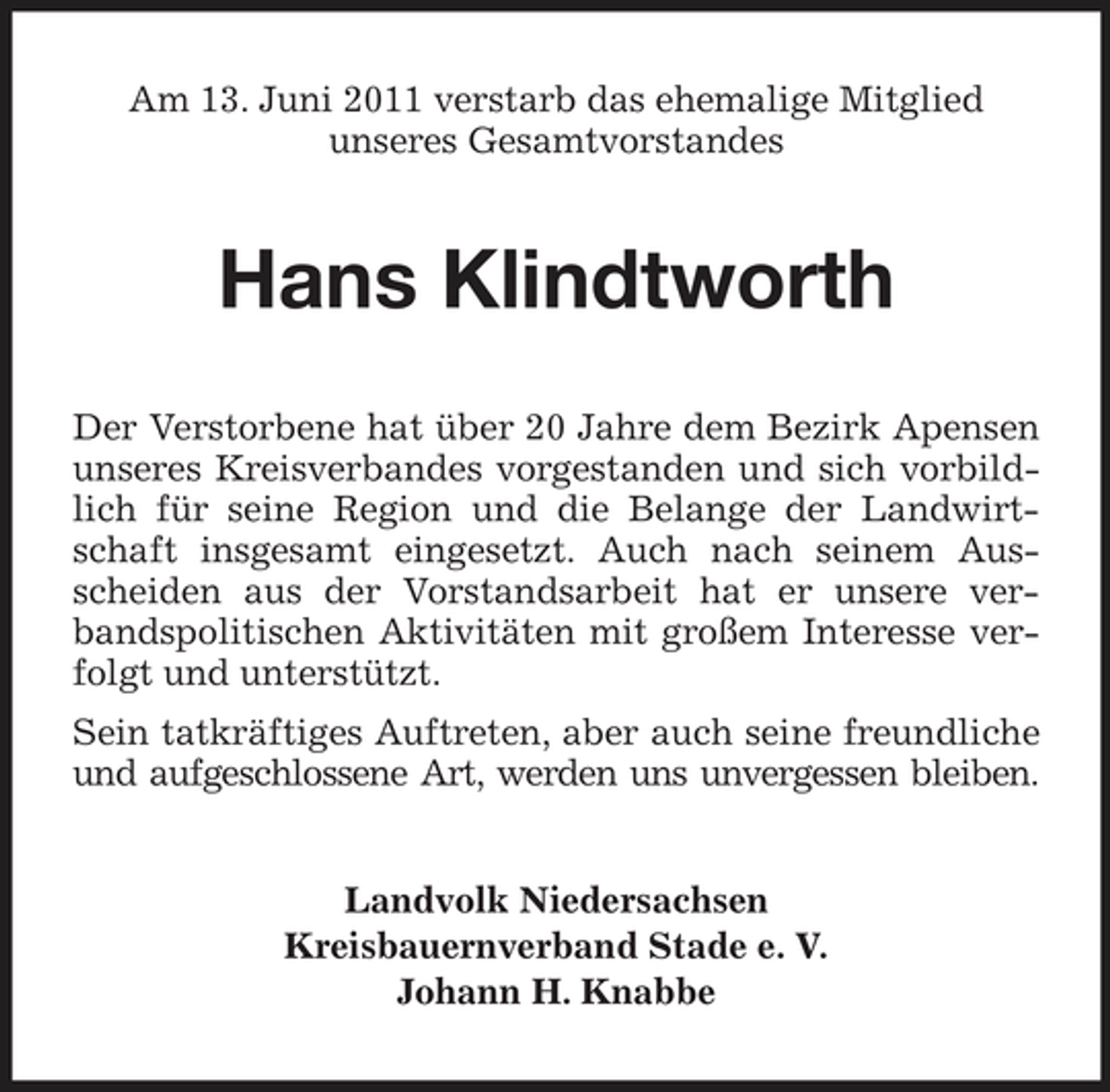 <p>Am 13. Juni 2011 verstarb das ehemalige Mitglied unseres Gesamtvorstandes</p><p>Hans Klindtworth<br />Der Verstorbene hat über 20 Jahre dem Bezirk Apensen unseres Kreisverbandes vorgestanden und sich vorbildlich für seine Region und die Belange der Landwirtschaft insgesamt eingesetzt. Auch nach seinem Ausscheiden aus der Vorstandsarbeit hat er unsere verbandspolitischen Aktivitäten mit großem Interesse verfolgt und unterstützt. Sein tatkräftiges Auftreten, aber auch seine freundliche und aufgeschlossene Art, werden uns unvergessen bleiben.</p><p>Landvolk Niedersachsen Kreisbauernverband Stade e. V. Johann H. Knabbe</p>