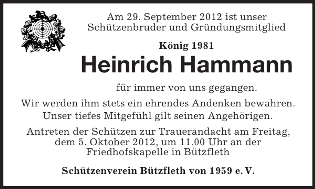<p>Am 29. September 2012 ist unser<br />Schützenbruder und Gründungsmitglied<br />König 1981</p><p>Heinrich Hammann<br />für immer von uns gegangen.<br />Wir werden ihm stets ein ehrendes Andenken bewahren.<br />Unser tiefes Mitgefühl gilt seinen Angehörigen.<br />Antreten der Schützen zur Trauerandacht am Freitag,<br />dem 5. Oktober 2012, um 11.00 Uhr an der<br />Friedhofskapelle in Bützfleth<br />Schützenverein Bützfleth von 1959 e. V.</p>