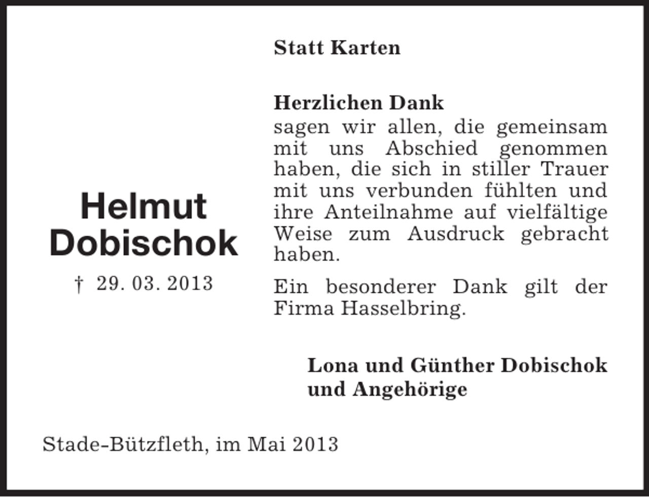 <p>Statt Karten</p><p>Helmut<br />Dobischok<br />† 29. 03. 2013</p><p>Herzlichen Dank<br />sagen wir allen, die gemeinsam<br />mit uns Abschied genommen<br />haben, die sich in stiller Trauer<br />mit uns verbunden fühlten und<br />ihre Anteilnahme auf vielfältige<br />Weise zum Ausdruck gebracht<br />haben.<br />Ein besonderer Dank gilt der<br />Firma Hasselbring.<br />Lona und Günther Dobischok<br />und Angehörige</p><p>Stade-Bützfleth, im Mai 2013</p>