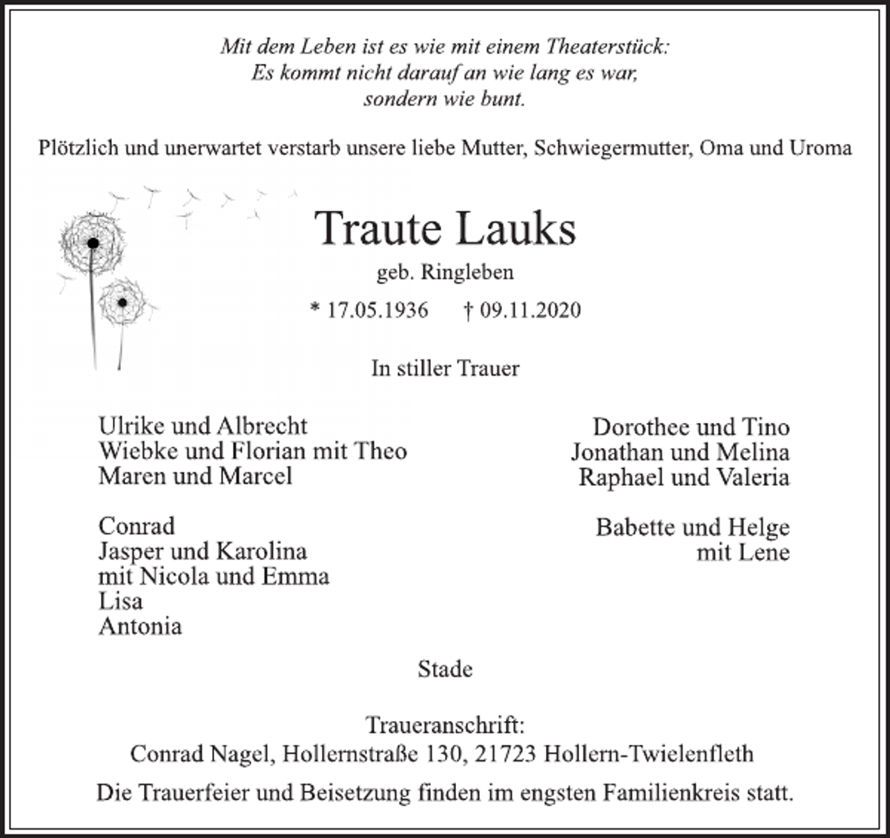 <p>Mit dem Leben ist es wie mit einem Theaterstück:<br />Es kommt nicht darauf an wie lang es war,<br />sondern wie bunt.<br />Plötzlich und unerwartet verstarb unsere liebe Mutter, Schwiegermutter, Oma und Uroma<br />Traute Lauks<br />geb. Ringleben<br />* 17.05.1936 † 09.11.2020<br />In stiller Trauer<br />Ulrike und Albrecht<br />Wiebke und Florian mit Theo<br />Maren und Marcel<br />Dorothee und Tino<br />Jonathan und Melina<br />Raphael und Valeria<br />Conrad<br />Jasper und Karolina<br />mit Nicola und Emma<br />Lisa<br />Antonia<br />Babette und Helge<br />mit Lene<br />Stade<br />Traueranschrift:<br />Conrad Nagel, Hollernstraße 130, 21723 Hollern-Twielenfleth<br />Die Trauerfeier und Beisetzung finden im engsten Familienkreis statt.</p>