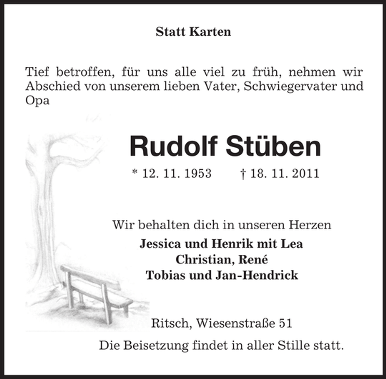 <p>Statt Karten<br />Tief betroffen, für uns alle viel zu früh, nehmen wir<br />Abschied von unserem lieben Vater, Schwiegervater und Opa<br />Rudolf Stüben<br />* 12. 11. 1953 † 18. 11. 2011<br />Wir behalten dich in unseren Herzen<br />Jessica und Henrik mit Lea<br />Christian, René<br />Tobias und Jan-Hendrick<br />Ritsch, Wiesenstraße 51<br />Die Beisetzung findet in aller Stille statt.</p>
