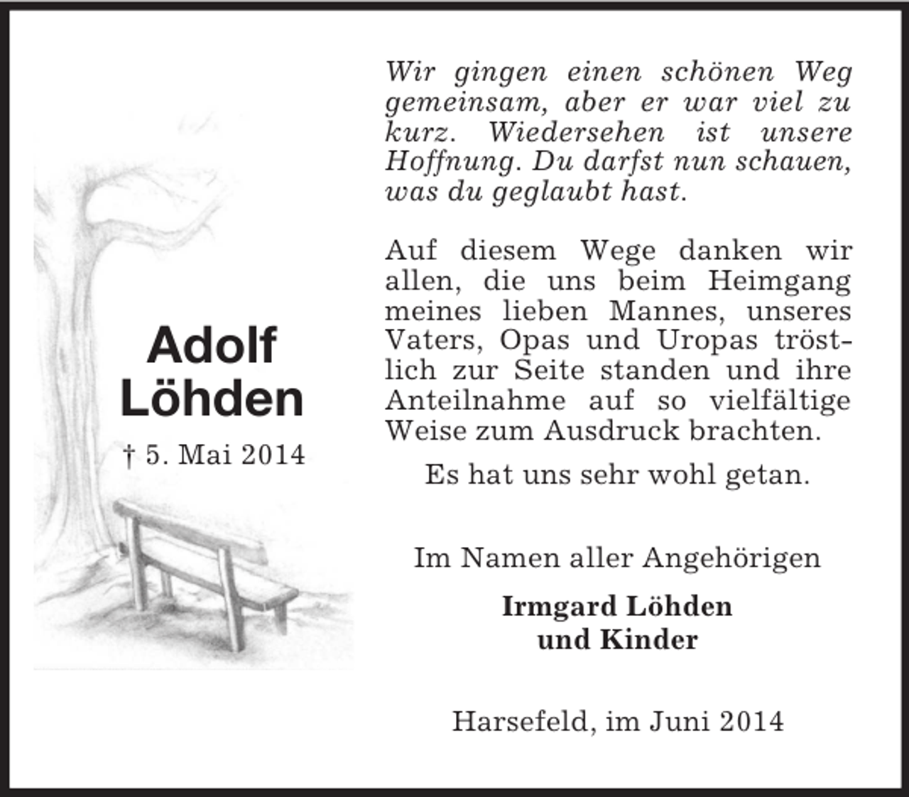 <p>Adolf<br />Löhden<br />† 5. Mai 2014<br />Wir gingen einen schönen Weg gemeinsam, aber er war viel zu kurz. Wiedersehen ist unsere Hoffnung. Du darfst nun schauen, was du geglaubt hast.<br />Auf diesem Wege danken wir<br />allen, die uns beim Heimgang meines lieben Mannes, unseres Vaters, Opas und Uropas tröstlich zur Seite standen und ihre Anteilnahme auf so vielfältige Weise zum Ausdruck brachten.<br />Es hat uns sehr wohl getan.<br />Im Namen aller Angehörigen<br />Irmgard Löhden<br />und Kinder<br />Harsefeld, im Juni 2014</p>