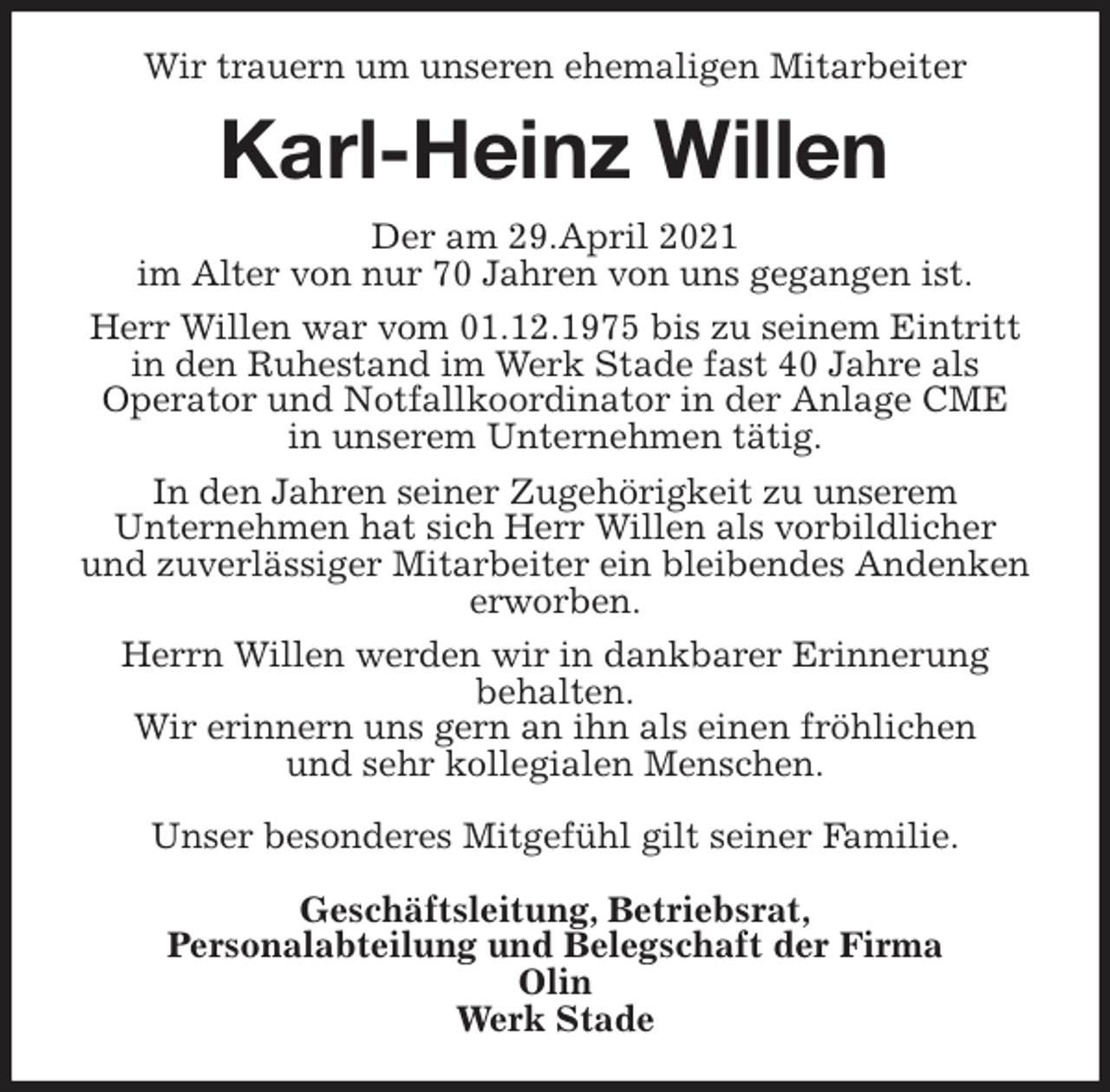 <p>Wir trauern um unseren ehemaligen Mitarbeiter<br />Karl-Heinz Willen<br />Der am 29.April 2021<br />im Alter von nur 70 Jahren von uns gegangen ist.<br />Herr Willen war vom 01.12.1975 bis zu seinem Eintritt in den Ruhestand im Werk Stade fast 40 Jahre als<br />Operator und Notfallkoordinator in der Anlage CME<br />in unserem Unternehmen tätig.<br />In den Jahren seiner Zugehörigkeit zu unserem<br />Unternehmen hat sich Herr Willen als vorbildlicher<br />und zuverlässiger Mitarbeiter ein bleibendes Andenken erworben.<br />Herrn Willen werden wir in dankbarer Erinnerung<br />behalten.<br />Wir erinnern uns gern an ihn als einen fröhlichen<br />und sehr kollegialen Menschen.</p>
<p>Unser besonderes Mitgefühl gilt seiner Familie.</p>
<p>Geschäftsleitung, Betriebsrat,<br />Personalabteilung und Belegschaft der Firma<br />Olin<br />Werk Stade</p>