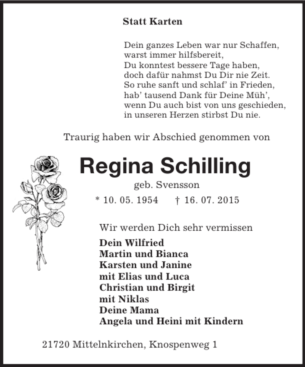 <p>Statt Karten<br />Dein ganzes Leben war nur Schaffen,<br />warst immer hilfsbereit,<br />Du konntest bessere Tage haben,<br />doch dafür nahmst Du Dir nie Zeit.<br />So ruhe sanft und schlaf’ in Frieden,<br />hab’ tausend Dank für Deine Müh’,<br />wenn Du auch bist von uns geschieden,<br />in unseren Herzen stirbst Du nie.<br />Traurig haben wir Abschied genommen von<br />Regina Schilling<br />geb. Svensson<br />* 10. 05. 1954 † 16. 07. 2015<br />Wir werden Dich sehr vermissen<br />Dein Wilfried<br />Martin und Bianca<br />Karsten und Janine<br />mit Elias und Luca<br />Christian und Birgit<br />mit Niklas<br />Deine Mama<br />Angela und Heini mit Kindern<br />21720 Mittelnkirchen, Knospenweg 1</p>