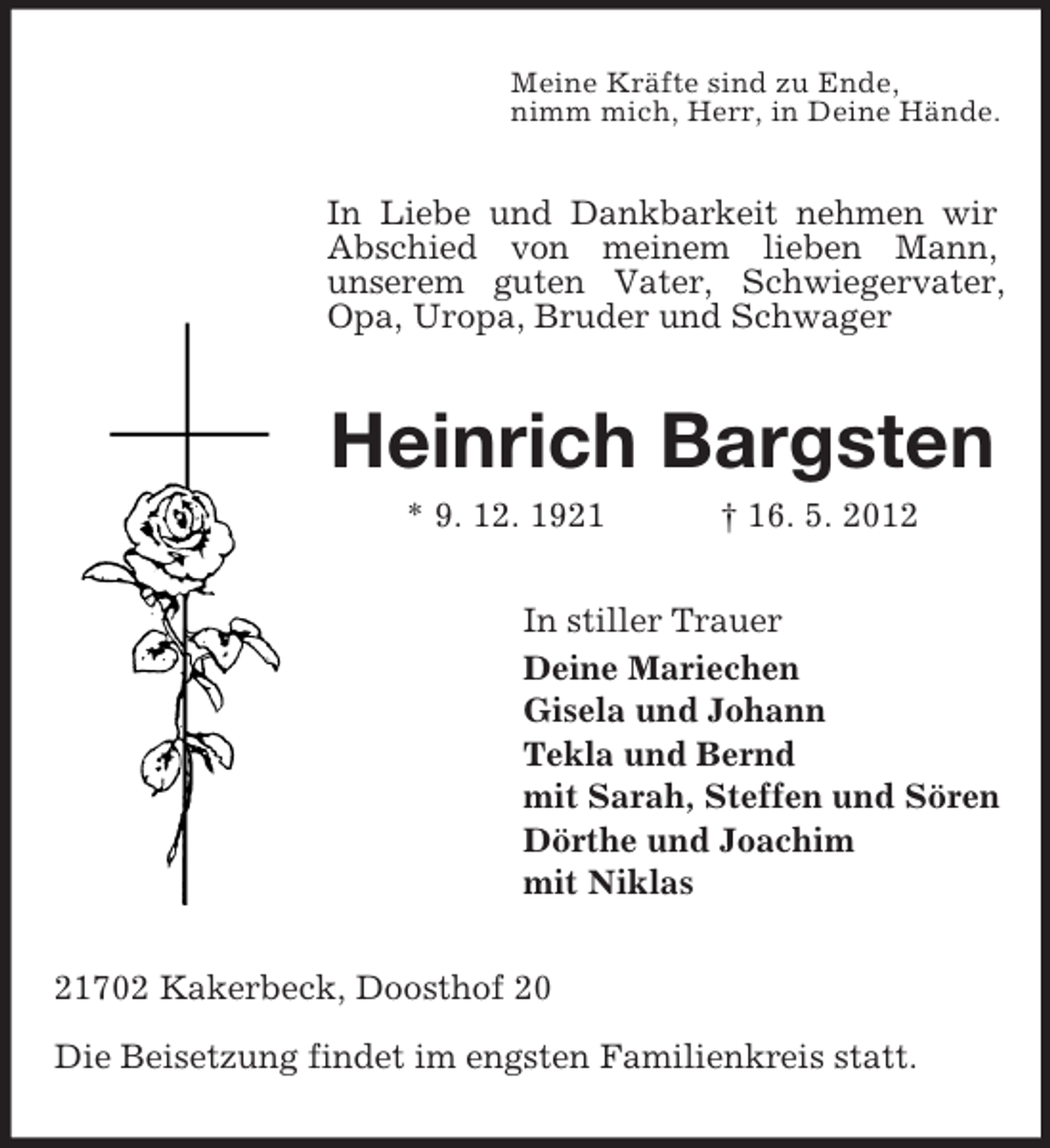 <p>Meine Kräfte sind zu Ende,<br />nimm mich, Herr, in Deine Hände.</p><p>In Liebe und Dankbarkeit nehmen wir<br />Abschied von meinem lieben Mann,<br />unserem guten Vater, Schwiegervater,<br />Opa, Uropa, Bruder und Schwager</p><p>Heinrich Bargsten<br />* 9. 12. 1921</p><p>† 16. 5. 2012</p><p>In stiller Trauer<br />Deine Mariechen<br />Gisela und Johann<br />Tekla und Bernd<br />mit Sarah, Steffen und Sören<br />Dörthe und Joachim<br />mit Niklas<br />21702 Kakerbeck, Doosthof 20<br />Die Beisetzung findet im engsten Familienkreis statt.</p>