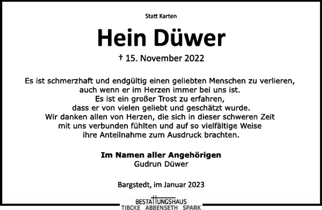 <p>Statt Karten<br />Hein Düwer<br />† 15. November 2022<br />Es ist schmerzhaft und endgültig einen geliebten Menschen zu verlieren,<br />auch wenn er im Herzen immer bei uns ist.<br />Es ist ein großer Trost zu erfahren,<br />dass er von vielen geliebt und geschätzt wurde.<br />Wir danken allen von Herzen, die sich in dieser schweren Zeit<br />mit uns verbunden fühlten und auf so vielfältige Weise<br />ihre Anteilnahme zum Ausdruck brachten.<br />Im Namen aller Angehörigen<br />Gudrun Düwer<br />Bargstedt, im Januar 2023</p>