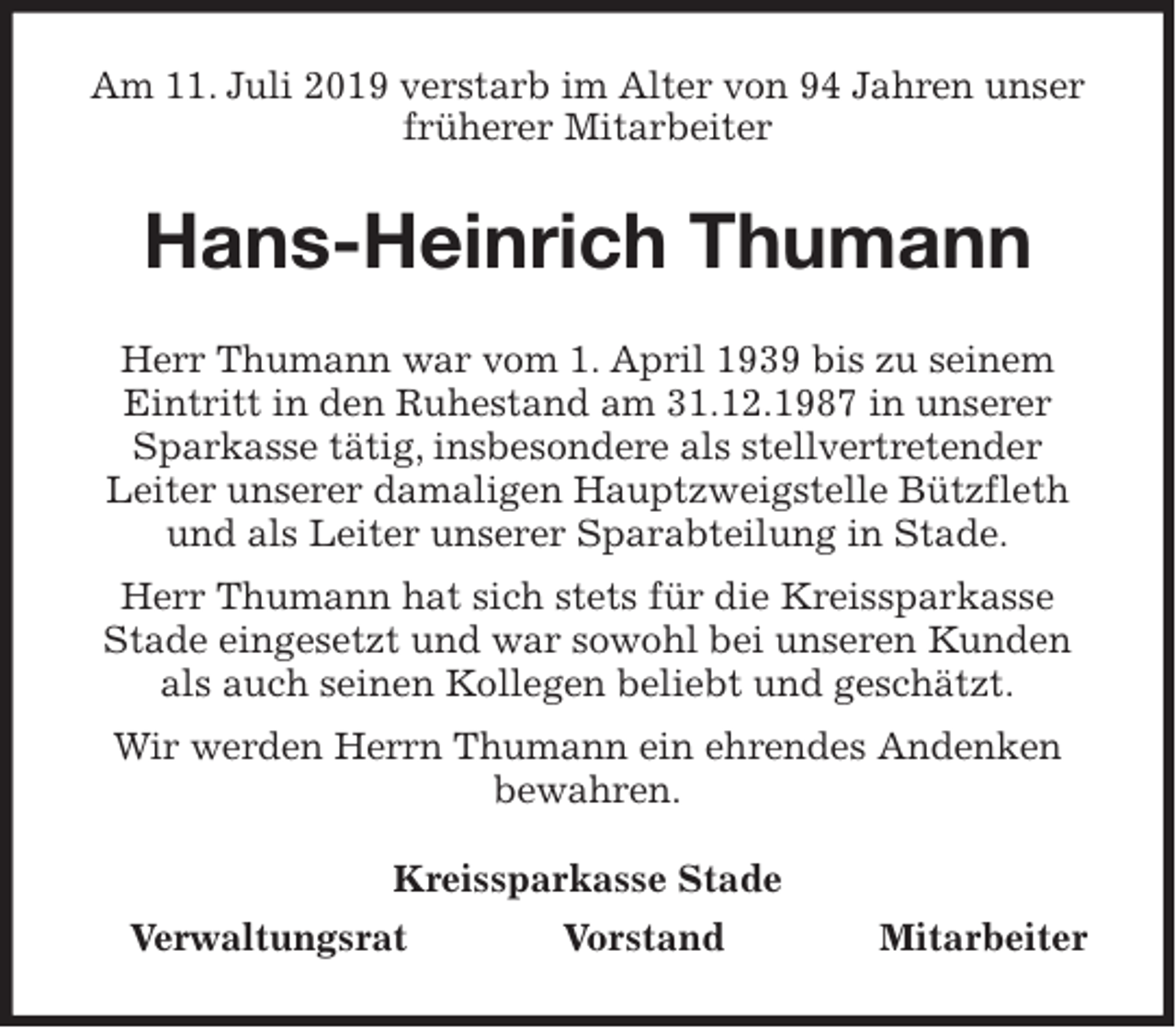 <p>Am 11. Juli 2019 verstarb im Alter von 94 Jahren unser früherer Mitarbeiter<br />Hans-Heinrich Thumann<br />Kreissparkasse Stade<br />Verwaltungsrat Vorstand Mitarbeiter<br />Herr Thumann war vom 1. April 1939 bis zu seinem Eintritt in den Ruhestand am 31.12.1987 in unserer Sparkasse tätig, insbesondere als stellvertretender<br />Leiter unserer damaligen Hauptzweigstelle Bützfleth und als Leiter unserer Sparabteilung in Stade.<br />Herr Thumann hat sich stets für die Kreissparkasse Stade eingesetzt und war sowohl bei unseren Kunden als auch seinen Kollegen beliebt und geschätzt.<br />Wir werden Herrn Thumann ein ehrendes Andenken<br />bewahren.</p>