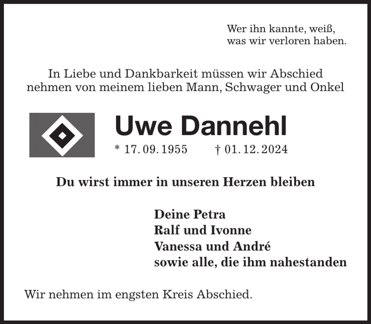 <p>Wer ihn kannte, weiß,<br />was wir verloren haben.<br />In Liebe und Dankbarkeit müssen wir Abschied<br />nehmen von meinem lieben Mann, Schwager und Onkel<br />Uwe Dannehl<br />* 17. 09. 1955 † 01. 12. 2024<br />Du wirst immer in unseren Herzen bleiben<br />Deine Petra<br />Ralf und Ivonne<br />Vanessa und André<br />sowie alle, die ihm nahestanden<br />Wir nehmen im engsten Kreis Abschied.</p>