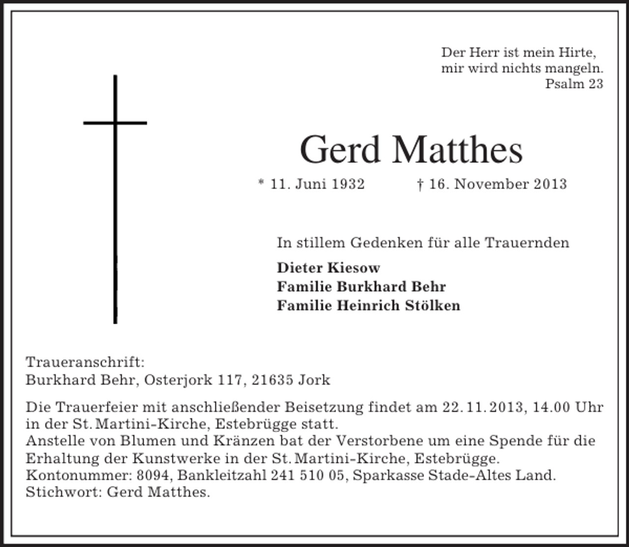 <p>Der Herr ist mein Hirte,<br />mir wird nichts mangeln.<br />Psalm 23</p><p>Gerd Matthes<br />* 11. Juni 1932</p><p>† 16. November 2013</p><p>In stillem Gedenken für alle Trauernden<br />Dieter Kiesow<br />Familie Burkhard Behr<br />Familie Heinrich Stölken</p><p>Traueranschrift:<br />Burkhard Behr, Osterjork 117, 21635 Jork<br />Die Trauerfeier mit anschließender Beisetzung findet am 22. 11. 2013, 14.00 Uhr<br />in der St. Martini-Kirche, Estebrügge statt.<br />Anstelle von Blumen und Kränzen bat der Verstorbene um eine Spende für die<br />Erhaltung der Kunstwerke in der St. Martini-Kirche, Estebrügge.<br />Kontonummer: 8094, Bankleitzahl 241 515, Sparkasse Stade-Altes Land.<br />Stichwort: Gerd Matthes.</p>