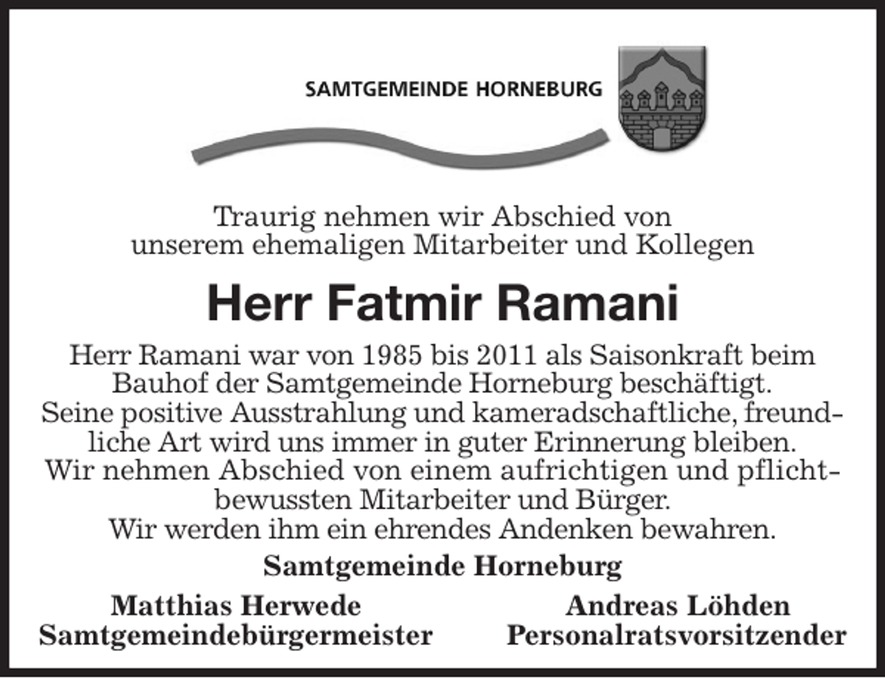 <p>Traurig nehmen wir Abschied von<br />unserem ehemaligen Mitarbeiter und Kollegen<br />Herr Fatmir Ramani<br />Herr Ramani war von 1985 bis 2011 als Saisonkraft beim Bauhof der Samtgemeinde Horneburg beschäftigt.<br />Seine positive Ausstrahlung und kameradschaftliche, freundliche Art wird uns immer in guter Erinnerung bleiben.<br />Wir nehmen Abschied von einem aufrichtigen und pflichtbewussten Mitarbeiter und Bürger.<br />Wir werden ihm ein ehrendes Andenken bewahren.<br />Samtgemeinde Horneburg<br />Matthias Herwede Andreas Löhden<br />Samtgemeindebürgermeister Personalratsvorsitzender</p>