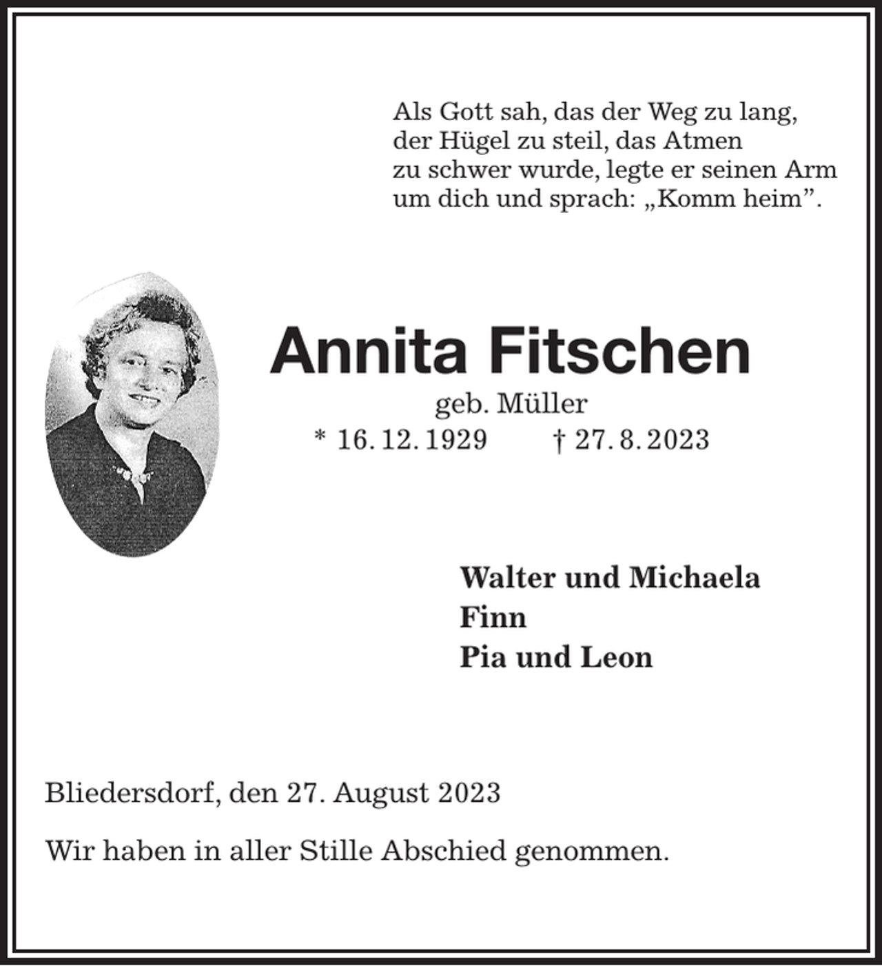 <p>Als Gott sah, das der Weg zu lang,<br />der Hügel zu steil, das Atmen<br />zu schwer wurde, legte er seinen Arm<br />um dich und sprach: „Komm heim”.<br />Annita Fitschen<br />geb. Müller<br />* 16. 12. 1929 † 27. 8. 2023<br />Walter und Michaela<br />Finn<br />Pia und Leon<br />Bliedersdorf, den 27. August 2023</p><p>Wir haben in aller Stille Abschied genommen.</p>
