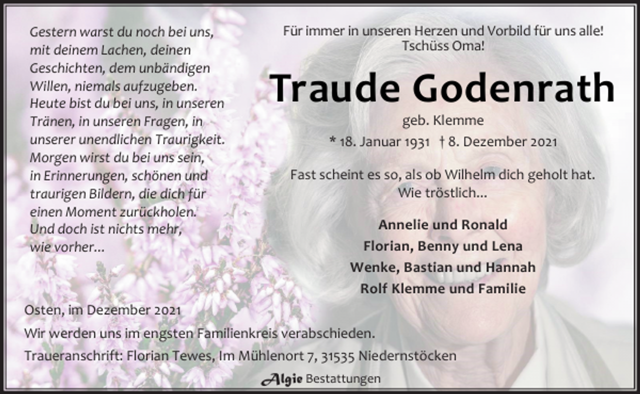 <p>Gestern warst du noch bei uns,<br />mit deinem Lachen,deinen<br />Geschichten,dem unbändigen<br />Willen,niemals aufzugeben.<br />Heute bist du bei uns,in unseren<br />Tränen,in unseren Fragen,in<br />unserer unendlichen Traurigkeit.<br />Morgen wirst du bei uns sein,<br />in Erinnerungen,schönen und<br />traurigen Bildern,die dich für<br />einen Moment zurückholen.<br />Und doch ist nichts mehr,<br />wiev orher...<br />Für immer in unseren Herzen und Vorbild für uns alle!<br />Tschüss Oma!<br />Traude Godenrath<br />geb. Klemme<br />* 18.Januar 1931 † 8.Dezember 2021</p>
<p>Fast scheint es so, als ob Wilhelm dich geholt hat.<br />Wie tröstlich...</p>
<p>Annelie und Ronald<br />Florian, Benny und Lena<br />Wenke, Bastian und Hannah<br />Rolf Klemme und Familie<br />Osten,im Dezember 2021<br />Wir werden uns im engsten Familienkreis verabschieden.<br />Traueranschrift: FlorianTewes, Im Mühlenort 7, 31535 Niedernstöcken</p>
<p>Algie<br />Bestattungen</p>