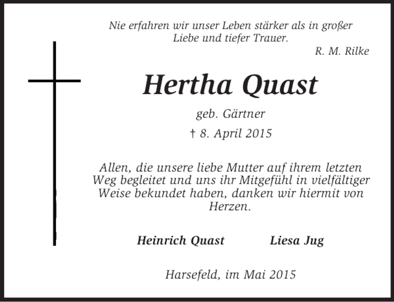 <p>Nie erfahren wir unser Leben stärker als in großer<br />Liebe und tiefer Trauer.<br />R. M. Rilke<br />Hertha Quast<br />geb. Gärtner<br />† 8. April 2015<br />Allen, die unsere liebe Mutter auf ihrem letzten Weg begleitet und uns ihr Mitgefühl in vielfältiger Weise bekundet haben, danken wir hiermit von Herzen.<br />Heinrich Quast Liesa Jug<br />Harsefeld, im Mai 2015</p>