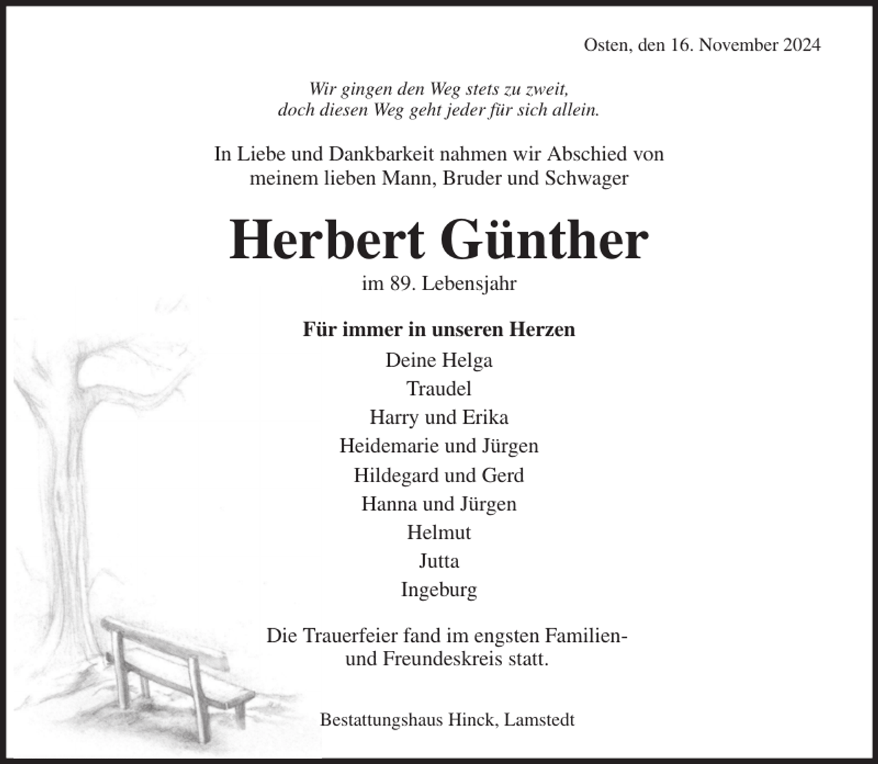 <p>Osten, den 16. November 2024<br />Wir gingen den Weg stets zu zweit,<br />doch diesen Weg geht jeder für sich allein.<br />In Liebe und Dankbarkeit nahmen wir Abschied von<br />meinem lieben Mann, Bruder und Schwager<br />Herbert Günther<br />im 89. Lebensjahr<br />Für immer in unseren Herzen<br />Deine Helga<br />Traudel<br />Harry und Erika<br />Heidemarie und Jürgen<br />Hildegard und Gerd<br />Hanna und Jürgen<br />Helmut<br />Jutta<br />Ingeburg<br />Die Trauerfeier fand im engsten Familien-<br />und Freundeskreis statt.</p><p>Bestattungshaus Hinck, Lamstedt</p>