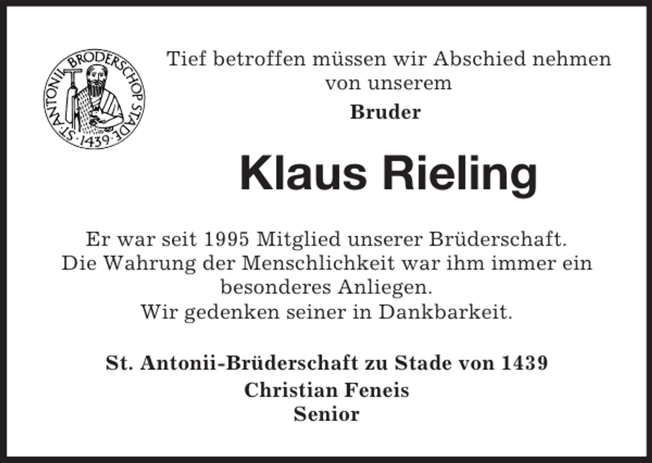 <p>Tief betroffen müssen wir Abschied nehmen von unserem<br />Bruder<br />Klaus Rieling<br />Er war seit 1995 Mitglied unserer Brüderschaft.<br />Die Wahrung der Menschlichkeit war ihm immer ein besonderes Anliegen.<br />Wir gedenken seiner in Dankbarkeit.<br />St. Antonii-Brüderschaft zu Stade von 1439<br />Christian Feneis<br />Senior</p>