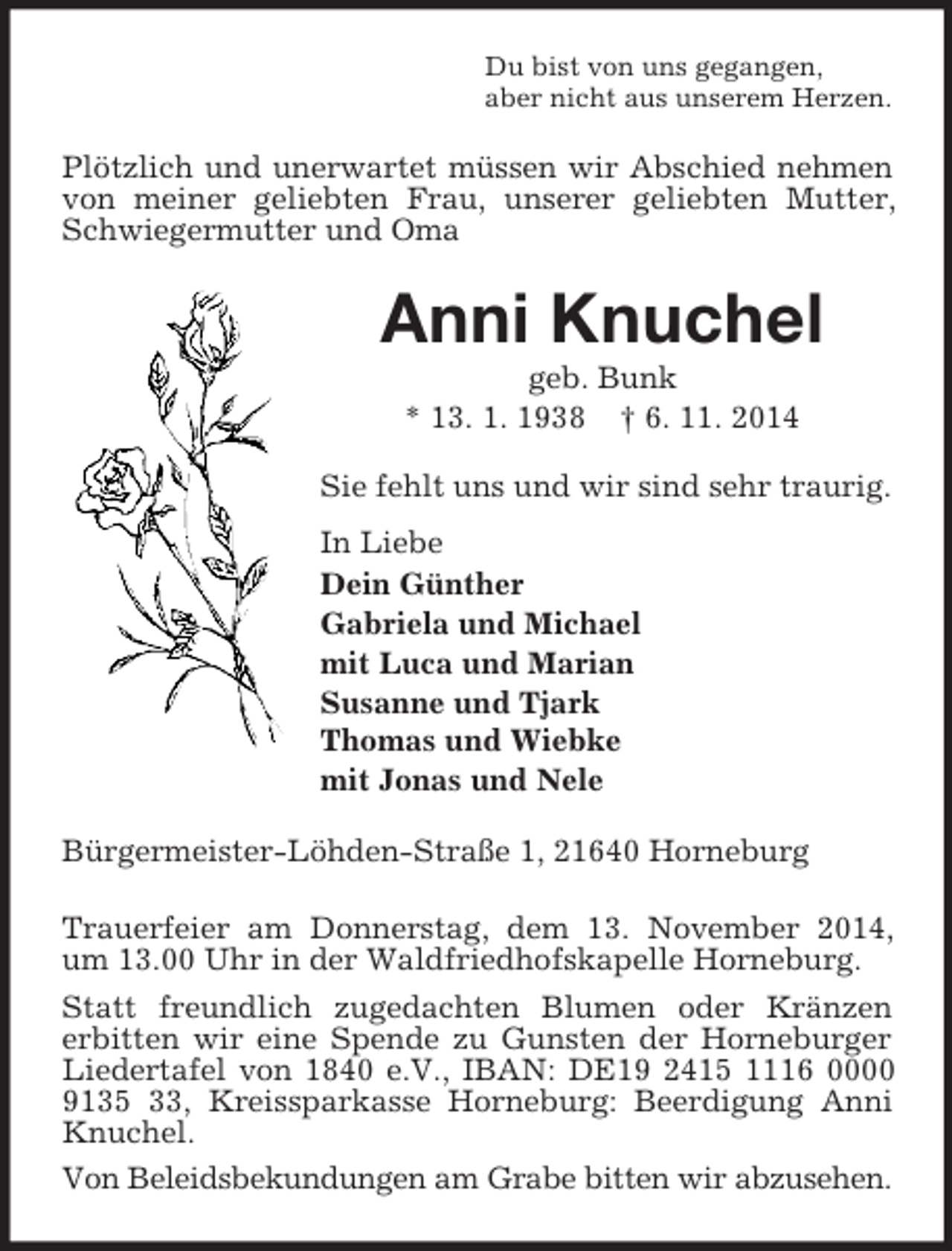 <p>Du bist von uns gegangen,<br />aber nicht aus unserem Herzen.<br />Plötzlich und unerwartet müssen wir Abschied nehmen von meiner geliebten Frau, unserer geliebten Mutter, Schwiegermutter und Oma<br />Anni Knuchel<br />geb. Bunk<br />* 13. 1. 1938 † 6. 11. 2014<br />Sie fehlt uns und wir sind sehr traurig.<br />In Liebe<br />Dein Günther<br />Gabriela und Michael<br />mit Luca und Marian<br />Susanne und Tjark<br />Thomas und Wiebke<br />mit Jonas und Nele<br />Bürgermeister-Löhden-Straße 1, 21640 Horneburg<br />Trauerfeier am Donnerstag, dem 13. November 2014, um 13.00 Uhr in der Waldfriedhofskapelle Horneburg.<br />Statt freundlich zugedachten Blumen oder Kränzen<br />erbitten wir eine Spende zu Gunsten der Horneburger Liedertafel von 1840 e.V., IBAN: DE19 2415 1116 0000 9135 33, Kreissparkasse Horneburg: Beerdigung Anni Knuchel.<br />Von Beleidsbekundungen am Grabe bitten wir abzusehen.</p>