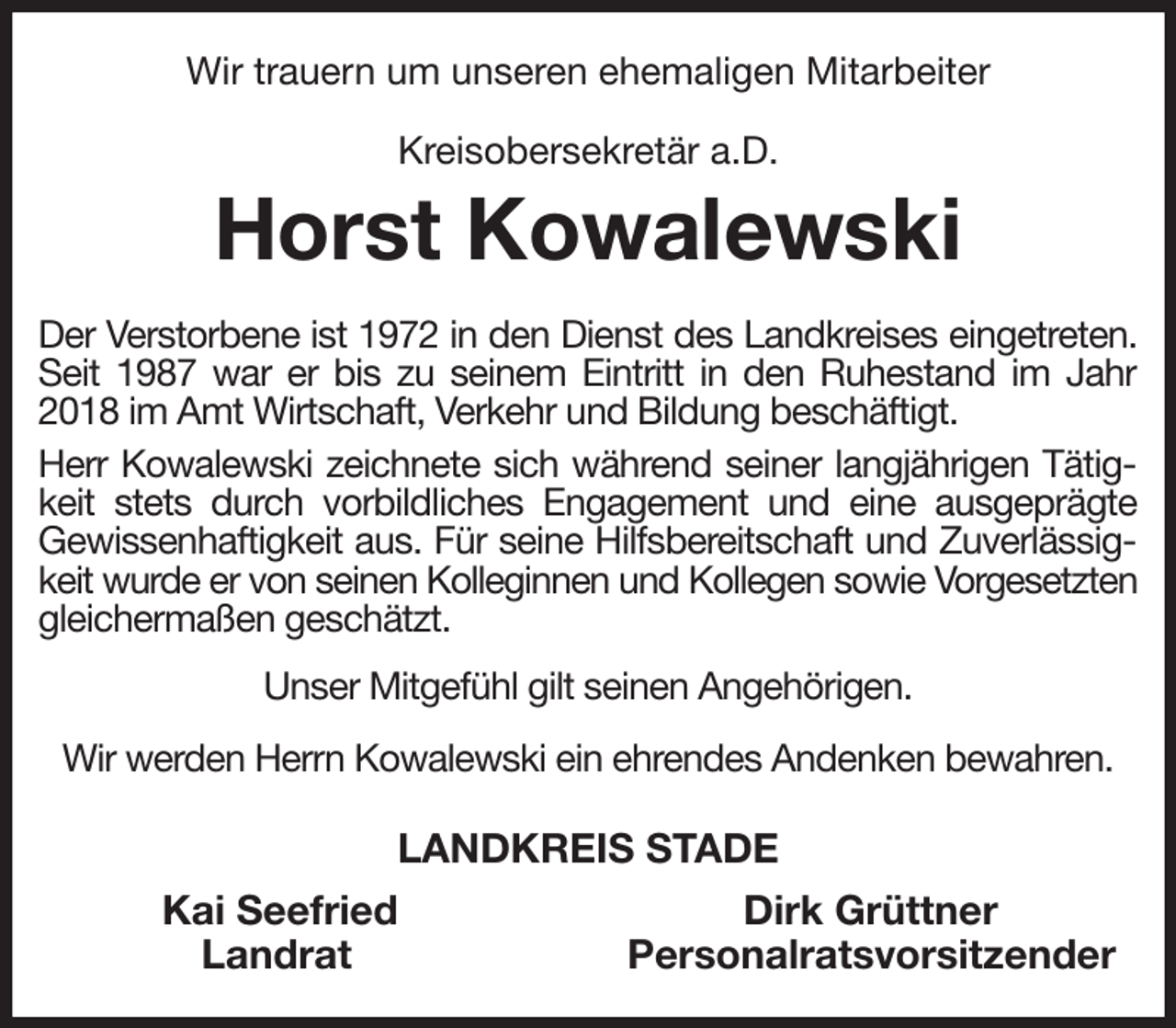 <p>Wir trauern um unseren ehemaligen Mitarbeiter<br />Kreisobersekretär a.D.<br />Horst Kowalewski<br />Der Verstorbene ist 1972 in den Dienst des Landkreises eingetreten. Seit 1987 war er bis zu seinem Eintritt in den Ruhestand im Jahr 2018 im Amt Wirtschaft, Verkehr und Bildung beschäftigt.<br />Herr Kowalewski zeichnete sich während seiner langjährigen Tätigkeit stets durch vorbildliches Engagement und eine ausgeprägte Gewissenhaftigkeit aus. Für seine Hilfsbereitschaft und Zuverlässigkeit wurde er von seinen Kolleginnen und Kollegen sowie Vorgesetzten gleichermaßen geschätzt.<br />Unser Mitgefühl gilt seinen Angehörigen.<br />Wir werden Herrn Kowalewski ein ehrendes Andenken bewahren.<br />LANDKREIS STADE<br />Kai Seefried Dirk Grüttner<br />Landrat Personalratsvorsitzender</p>