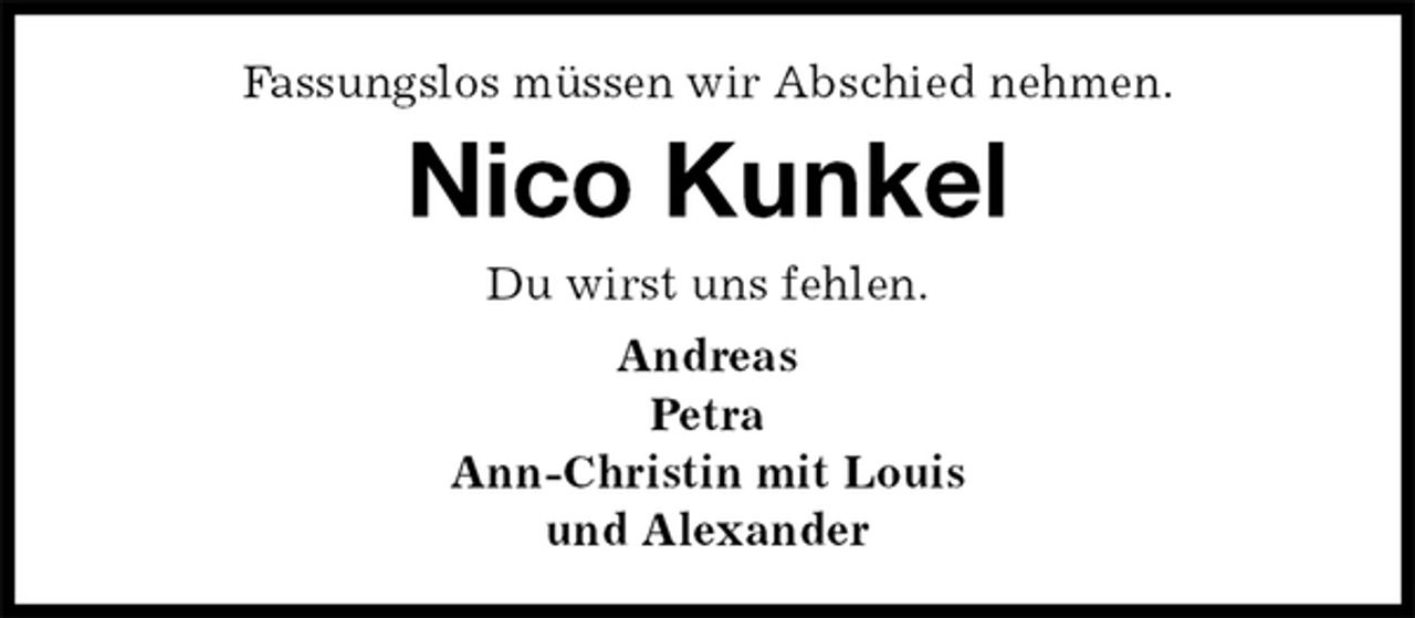 <p>Fassungslos müssen wir Abschied nehmen.<br />Nico Kunkel<br />Du wirst uns fehlen.<br />Andreas<br />Petra<br />Ann-Christin mit Louis<br />und Alexander</p>