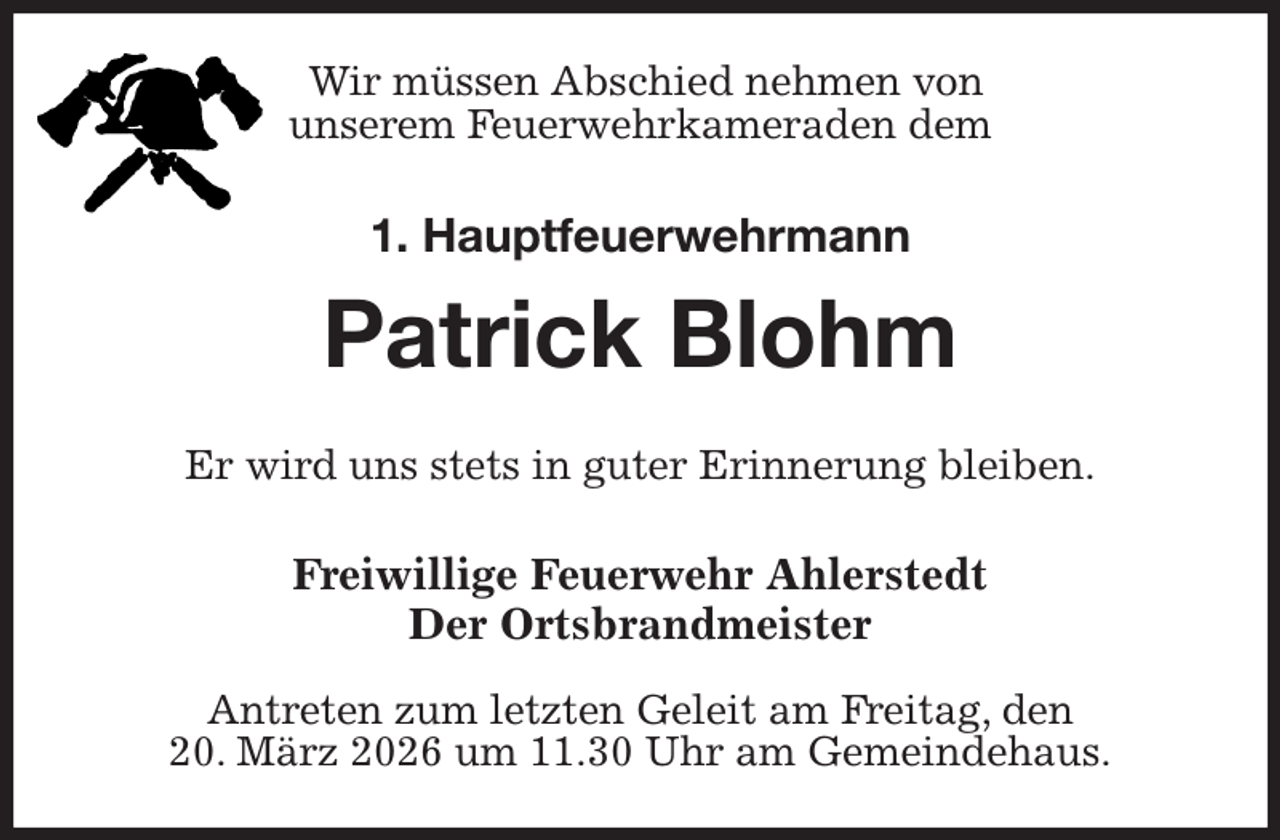 <p>Wir müssen Abschied nehmen von<br />unserem Feuerwehrkameraden dem<br />1. Hauptfeuerwehrmann<br />Patrick Blohm<br />Er wird uns stets in guter Erinnerung bleiben.<br />Freiwillige Feuerwehr Ahlerstedt<br />Der Ortsbrandmeister</p><p>Antreten zum letzten Geleit am Freitag, den<br />20. März 2026 um 11.30 Uhr am Gemeindehaus.</p>