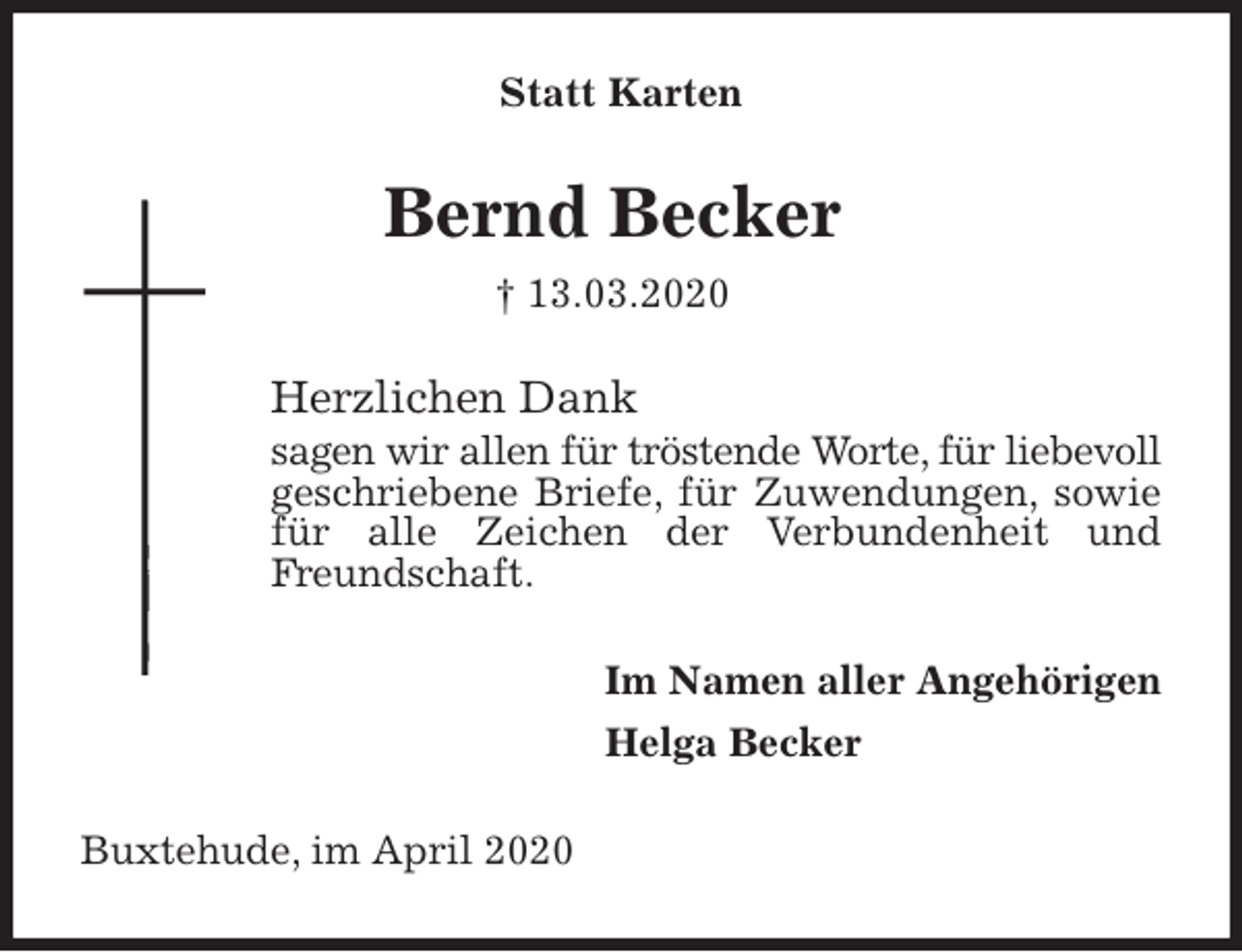 <p>Statt Karten<br />Bernd Becker<br />† 13.03.2020<br />Herzlichen Dank<br />sagen wir allen für tröstende Worte, für liebevoll geschriebene Briefe, für Zuwendungen, sowie für alle Zeichen der Verbundenheit und Freundschaft.<br />Im Namen aller Angehörigen<br />Helga Becker<br />Buxtehude, im April 2020</p>