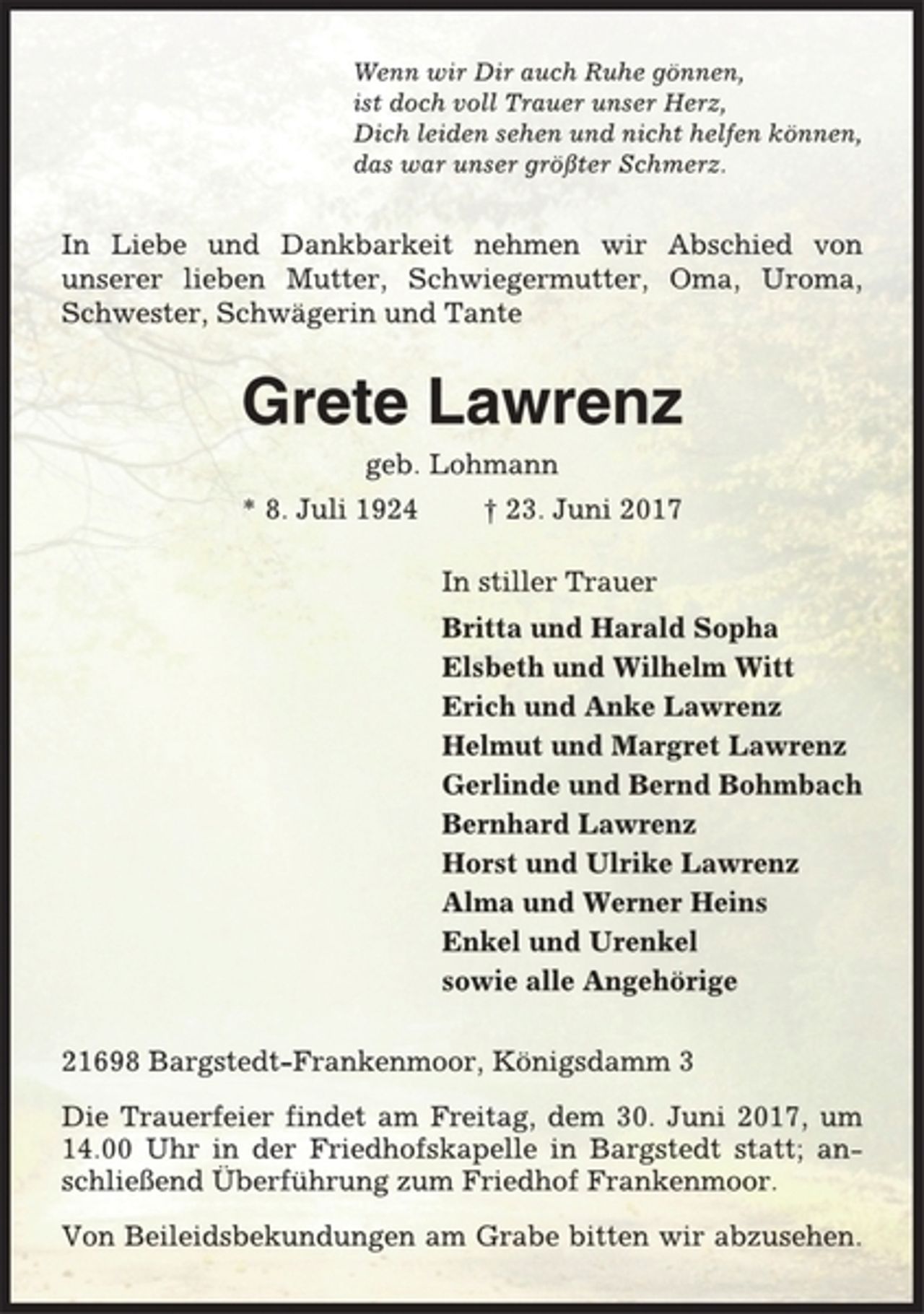 <p>Wenn wir Dir auch Ruhe gönnen,<br />ist doch voll Trauer unser Herz,<br />Dich leiden sehen und nicht helfen können,<br />das war unser größter Schmerz.<br />In Liebe und Dankbarkeit nehmen wir Abschied von<br />unserer lieben Mutter, Schwiegermutter, Oma, Uroma,<br />Schwester, Schwägerin und Tante<br />Grete Lawrenz<br />geb. Lohmann<br />* 8. Juli 1924 † 23. Juni 2017<br />In stiller Trauer<br />Britta und Harald Sopha<br />Elsbeth und Wilhelm Witt<br />Erich und Anke Lawrenz<br />Helmut und Margret Lawrenz<br />Gerlinde und Bernd Bohmbach<br />Bernhard Lawrenz<br />Horst und Ulrike Lawrenz<br />Alma und Werner Heins<br />Enkel und Urenkel<br />sowie alle Angehörige<br />21698 Bargstedt-Frankenmoor, Königsdamm 3<br />Die Trauerfeier findet am Freitag, dem 30. Juni 2017, um<br />14.00 Uhr in der Friedhofskapelle in Bargstedt statt; anschließend<br />Überführung zum Friedhof Frankenmoor.<br />Von Beileidsbekundungen am Grabe bitten wir abzusehen.</p>