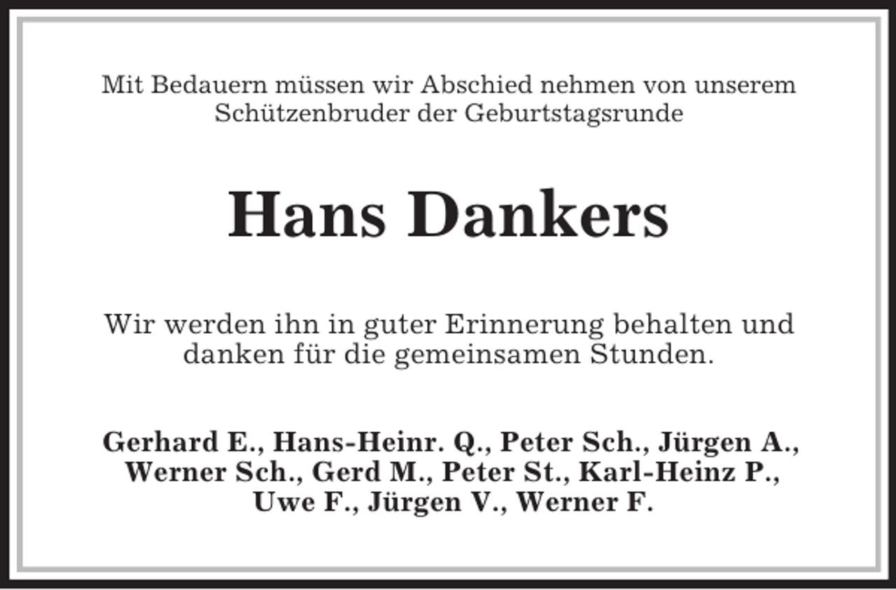<p>Mit Bedauern müssen wir Abschied nehmen von unserem Schützenbruder der Geburtstagsrunde<br />Hans Dankers<br />Wir werden ihn in guter Erinnerung behalten und<br />danken für die gemeinsamen Stunden.<br />Gerhard E., Hans-Heinr. Q., Peter Sch., Jürgen A.,<br />Werner Sch., Gerd M., Peter St., Karl-Heinz P.,<br />Uwe F., Jürgen V., Werner F.</p>