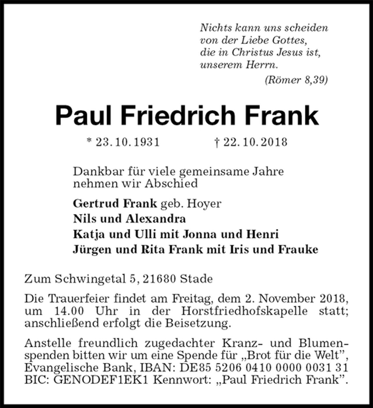 <p>Nichts kann uns scheiden<br />von der Liebe Gottes,<br />die in Christus Jesus ist,<br />unserem Herrn.<br />(Römer 8,39)<br />Paul Friedrich Frank<br />* 23. 10. 1931 † 22. 10. 2018<br />Dankbar für viele gemeinsame Jahre<br />nehmen wir Abschied<br />Gertrud Frank geb. Hoyer<br />Nils und Alexandra<br />Katja und Ulli mit Jonna und Henri<br />Jürgen und Rita Frank mit Iris und Frauke<br />Zum Schwingetal 5, 21680 Stade<br />Die Trauerfeier findet am Freitag, dem 2. November 2018, um 14.00 Uhr in der Horstfriedhofskapelle statt;<br />anschließend erfolgt die Beisetzung.<br />Anstelle freundlich zugedachter Kranz- und Blumenspenden bitten wir um eine Spende für „Brot für die Welt”, Evangelische Bank, IBAN: DE85 5206 0410 0000 0031 31 BIC: GENODEF1EK1 Kennwort: „Paul Friedrich Frank”.</p>