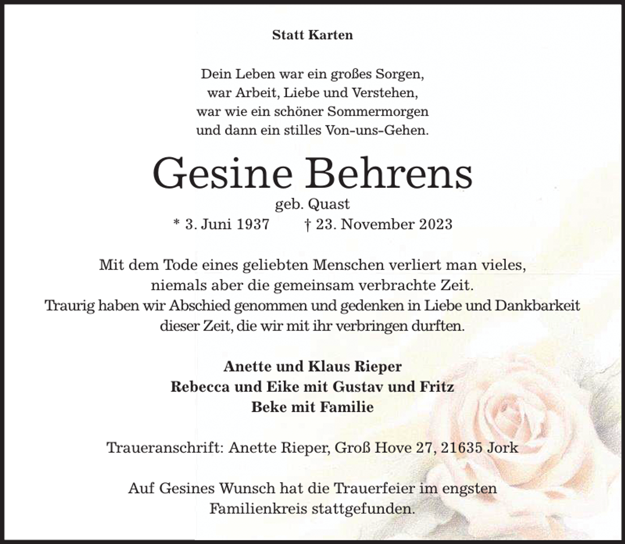 <p>Statt Karten<br />Dein Leben war ein großes Sorgen,<br />war Arbeit, Liebe und Verstehen,<br />war wie ein schöner Sommermorgen<br />und dann ein stilles Von-uns-Gehen.<br />Gesine Behrens<br />geb. Quast<br />* 3. Juni 1937 † 23. November 2023<br />Mit dem Tode eines geliebten Menschen verliert man vieles,<br />niemals aber die gemeinsam verbrachte Zeit.<br />Traurig haben wir Abschied genommen und gedenken in Liebe und Dankbarkeit<br />dieser Zeit, die wir mit ihr verbringen durften.<br />Anette und Klaus Rieper<br />Rebecca und Eike mit Gustav und Fritz<br />Beke mit Familie<br />Traueranschrift: Anette Rieper, Groß Hove 27, 21635 Jork</p><p>Auf Gesines Wunsch hat die Trauerfeier im engsten<br />Familienkreis stattgefunden.</p>