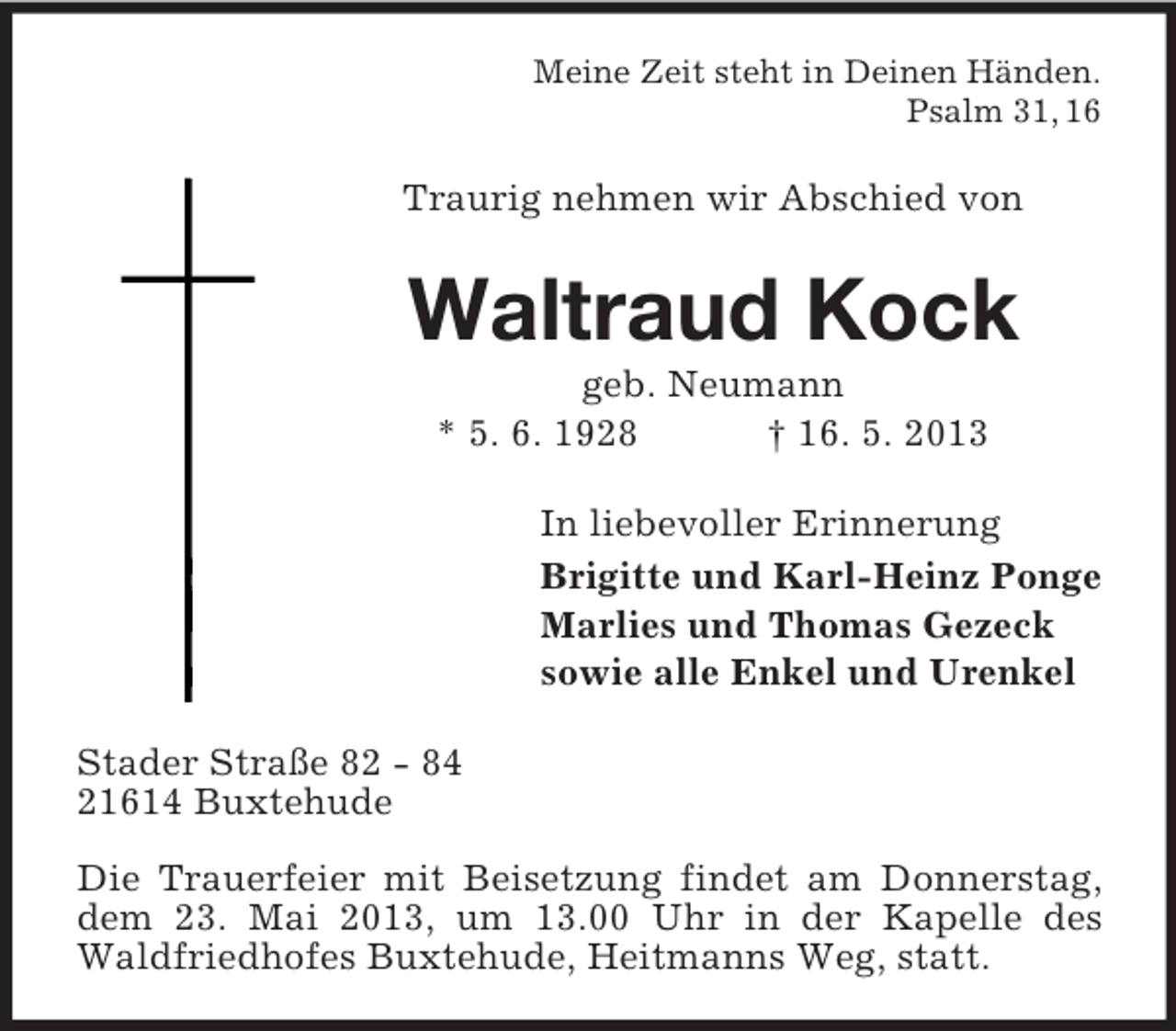 <p>Meine Zeit steht in Deinen Händen.<br />Psalm 31, 16</p><p>Traurig nehmen wir Abschied von</p><p>Waltraud Kock<br />geb. Neumann<br />* 5. 6. 1928<br />† 16. 5. 2013<br />In liebevoller Erinnerung<br />Brigitte und Karl-Heinz Ponge<br />Marlies und Thomas Gezeck<br />sowie alle Enkel und Urenkel<br />Stader Straße 82 - 84<br />21614 Buxtehude<br />Die Trauerfeier mit Beisetzung findet am Donnerstag,<br />dem 23. Mai 2013, um 13.00 Uhr in der Kapelle des<br />Waldfriedhofes Buxtehude, Heitmanns Weg, statt.</p>
