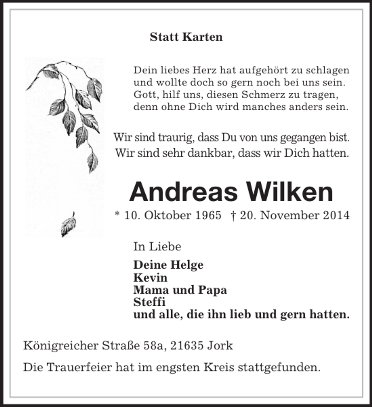 <p>Statt Karten<br />Dein liebes Herz hat aufgehört zu schlagen<br />und wollte doch so gern noch bei uns sein.<br />Gott, hilf uns, diesen Schmerz zu tragen,<br />denn ohne Dich wird manches anders sein.<br />Wir sind traurig, dass Du von uns gegangen bist.<br />Wir sind sehr dankbar, dass wir Dich hatten.<br />Andreas Wilken<br />* 10. Oktober 1965 † 20. November 2014<br />In Liebe<br />Deine Helge<br />Kevin<br />Mama und Papa<br />Steffi<br />und alle, die ihn lieb und gern hatten.<br />Königreicher Straße 58a, 21635 Jork<br />Die Trauerfeier hat im engsten Kreis stattgefunden.</p>