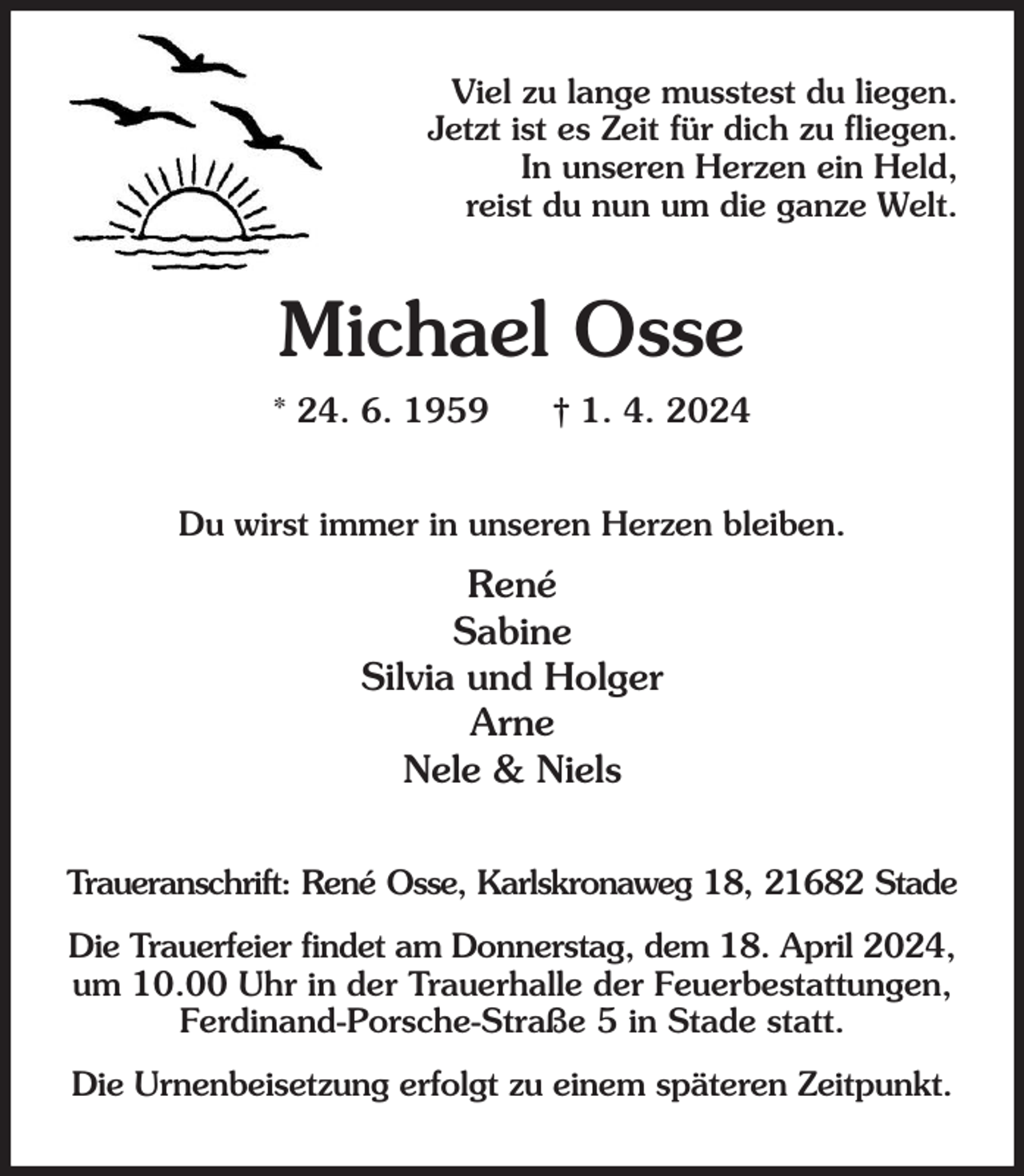 <p>Viel zu lange musstest du liegen.<br />Jetzt ist es Zeit für dich zu fliegen.<br />In unseren Herzen ein Held,<br />reist du nun um die ganze Welt.<br />Michael Osse<br />* 24. 6. 1959 † 1. 4. 2024<br />Du wirst immer in unseren Herzen bleiben.<br />René<br />Sabine<br />Silvia und Holger<br />Arne<br />Nele &amp; Niels<br />Traueranschrift: René Osse, Karlskronaweg 18, 21682 Stade<br />Die Trauerfeier findet am Donnerstag, dem 18. April 2024, um 10.00 Uhr in der Trauerhalle der Feuerbestattungen,<br />Ferdinand-Porsche-Straße 5 in Stade statt.<br />Die Urnenbeisetzung erfolgt zu einem späteren Zeitpunkt.</p>