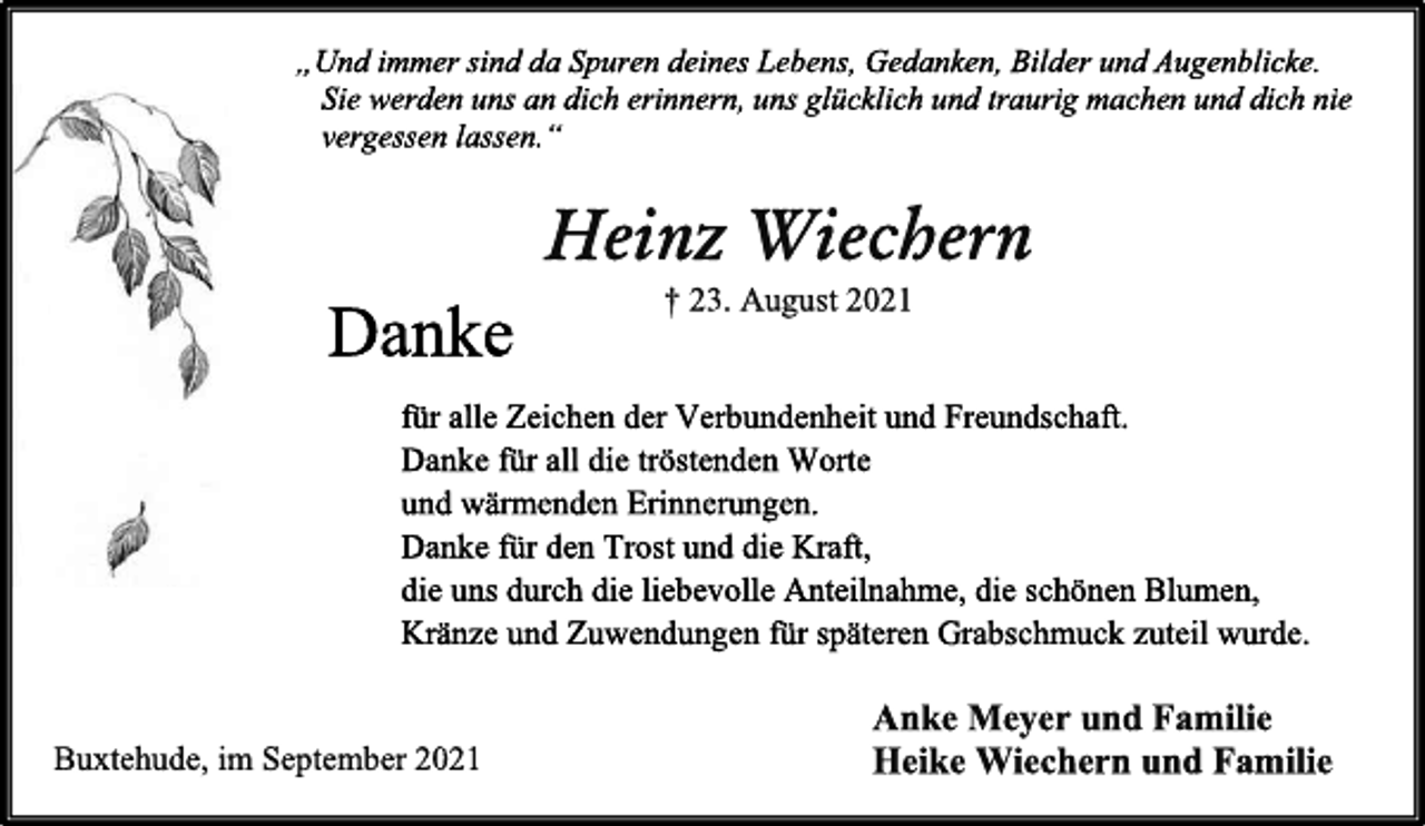 <p>„Und immer sind da Spuren deines Lebens, Gedanken, Bilder und Augenblicke.<br />Sie werden uns an dich erinnern, uns glücklich und traurig machen und dich nie vergessen lassen.“<br />Heinz Wiechern<br />† 23. August 2021<br />Danke<br />für alle Zeichen der Verbundenheit und Freundschaft.<br />Danke für all die tröstenden Worte<br />und wärmenden Erinnerungen.<br />Danke für den Trost und die Kraft,<br />die uns durch die liebevolle Anteilnahme, die schönen Blumen,<br />Kränze und Zuwendungen für späteren Grabschmuck zuteil wurde.<br />Anke Meyer und Familie<br />Heike Wiechern und Familie<br />Buxtehude, im September 2021</p>