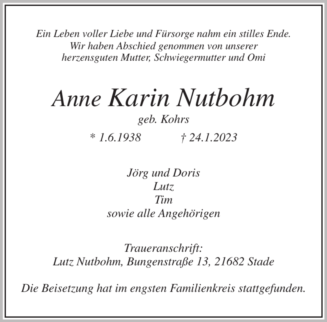 <p>Ein Leben voller Liebe und Fürsorge nahm ein stilles Ende.<br />Wir haben Abschied genommen von unserer<br />herzensguten Mutter, Schwiegermutter und Omi<br />Anne Karin Nutbohm<br />geb. Kohrs<br />* 1.6.1938 † 24.1.2023<br />Jörg und Doris<br />Lutz<br />Tim<br />sowie alle Angehörigen<br />Traueranschrift:<br />Lutz Nutbohm, Bungenstraße 13, 21682 Stade</p><p>Die Beisetzung hat im engsten Familienkreis stattgefunden.</p>