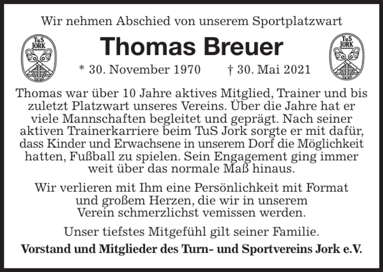 <p>Wir nehmen Abschied von unserem Sportplatzwart<br />Thomas Breuer<br />* 30. November 1970 † 30. Mai 2021<br />Thomas war über 10 Jahre aktives Mitglied, Trainer und bis zuletzt Platzwart unseres Vereins. Über die Jahre hat er<br />viele Mannschaften begleitet und geprägt. Nach seiner<br />aktiven Trainerkarriere beim TuS Jork sorgte er mit dafür, dass Kinder und Erwachsene in unserem Dorf die Möglichkeit<br />hatten, Fußball zu spielen. Sein Engagement ging immer weit über das normale Maß hinaus.<br />Wir verlieren mit Ihm eine Persönlichkeit mit Format<br />und großem Herzen, die wir in unserem<br />Verein schmerzlichst vemissen werden.<br />Unser tiefstes Mitgefühl gilt seiner Familie.<br />Vorstand und Mitglieder des Turn- und Sportvereins Jork e.V.</p>