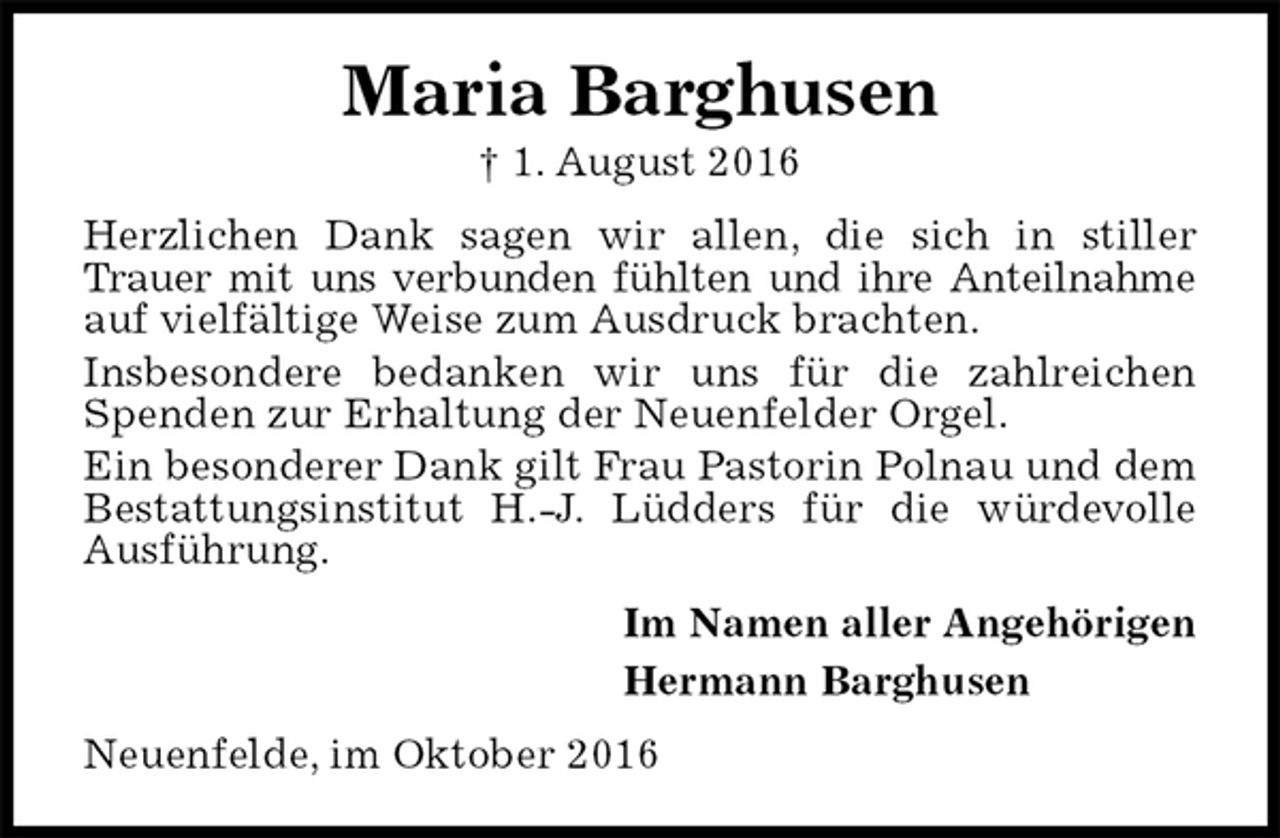 <p>Maria Barghusen<br />† 1. August 2016<br />Herzlichen Dank sagen wir allen, die sich in stiller Trauer mit uns verbunden fühlten und ihre Anteilnahme auf vielfältige Weise zum Ausdruck brachten.<br />Insbesondere bedanken wir uns für die zahlreichen Spenden zur Erhaltung der Neuenfelder Orgel.<br />Ein besonderer Dank gilt Frau Pastorin Polnau und dem Bestattungsinstitut H.-J. Lüdders für die würdevolle Ausführung.<br />Im Namen aller Angehörigen<br />Hermann Barghusen<br />Neuenfelde, im Oktober 2016</p>
