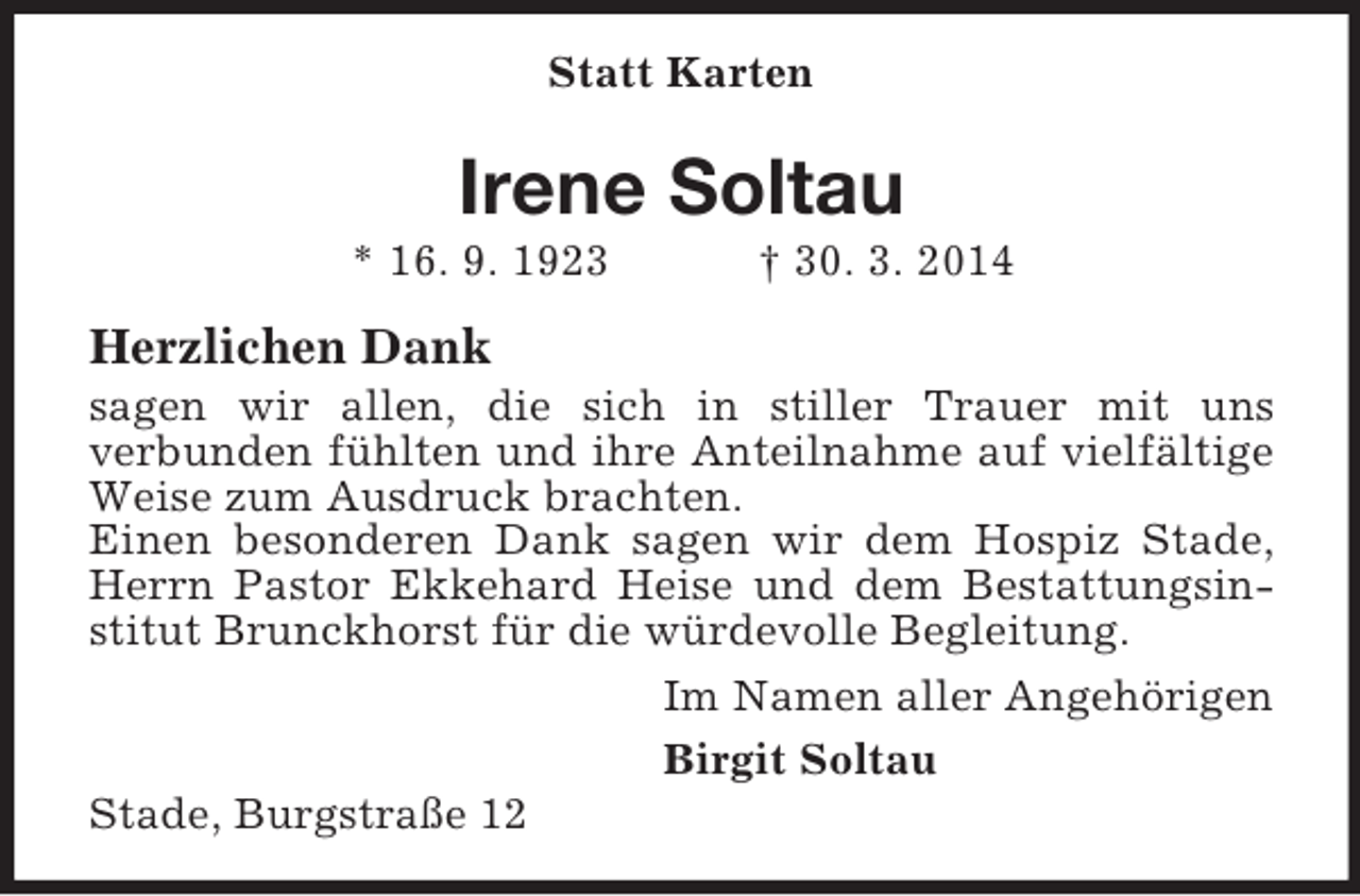 <p>Statt Karten<br />Irene Soltau<br />* 16. 9. 1923 † 30. 3. 2014<br />Herzlichen Dank<br />sagen wir allen, die sich in stiller Trauer mit uns<br />verbunden fühlten und ihre Anteilnahme auf vielfältige Weise zum Ausdruck brachten.<br />Einen besonderen Dank sagen wir dem Hospiz Stade, Herrn Pastor Ekkehard Heise und dem Bestattungsinstitut Brunckhorst für die würdevolle Begleitung.<br />Im Namen aller Angehörigen<br />Birgit Soltau<br />Stade, Burgstraße 12</p>