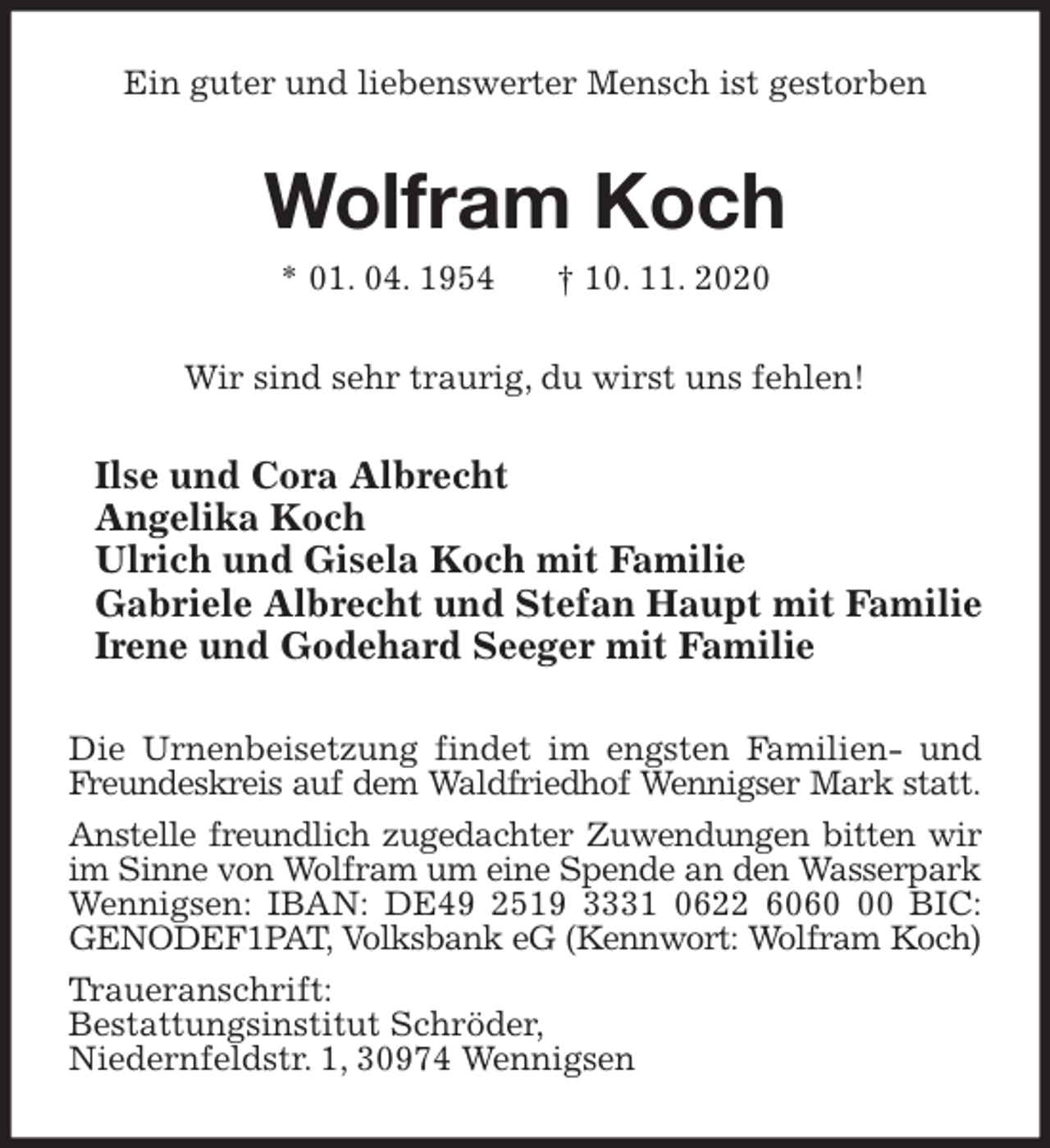 <p>Ein guter und liebenswerter Mensch ist gestorben<br />Wolfram Koch<br />* 01. 04. 1954 † 10. 11. 2020<br />Wir sind sehr traurig, du wirst uns fehlen!<br />Ilse und Cora Albrecht<br />Angelika Koch<br />Ulrich und Gisela Koch mit Familie<br />Gabriele Albrecht und Stefan Haupt mit Familie<br />Irene und Godehard Seeger mit Familie<br />Die Urnenbeisetzung findet im engsten Familien- und Freundeskreis auf dem Waldfriedhof Wennigser Mark statt.<br />Anstelle freundlich zugedachter Zuwendungen bitten wir<br />im Sinne von Wolfram um eine Spende an den Wasserpark<br />Wennigsen: IBAN: DE49 2519 3331 0622 6060 00 BIC: GENODEF1PAT, Volksbank eG (Kennwort: Wolfram Koch)<br />Traueranschrift:<br />Bestattungsinstitut Schröder,<br />Niedernfeldstr. 1, 30974 Wennigsen</p>