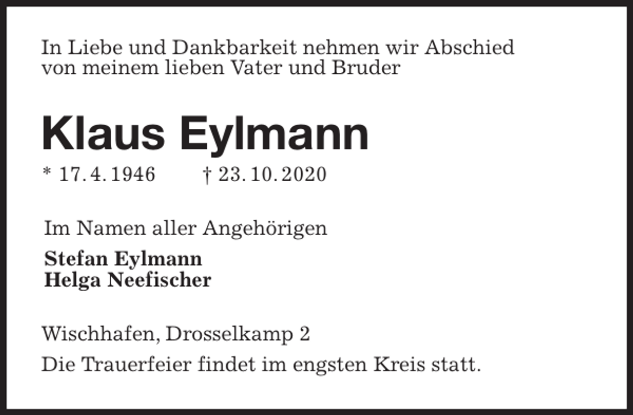 <p>In Liebe und Dankbarkeit nehmen wir Abschied<br />von meinem lieben Vater und Bruder<br />Klaus Eylmann<br />* 17. 4. 1946 † 23. 10. 2020<br />Im Namen aller Angehörigen<br />Stefan Eylmann<br />Helga Neefischer<br />Wischhafen, Drosselkamp 2<br />Die Trauerfeier findet im engsten Kreis statt.</p>
